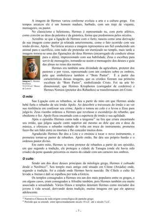 A imagem de Hermes variou conforme evoluiu a arte e a cultura grega. Em
tempos arcaicos ele é um homem maduro, barbado, com um traje de viajante,
mensageiro, ou pastor.
           No classicismo e helenismo, Hermes é representado nu, com porte atlético,
como convém ao deus da palestra e da ginástica, forma que predominou pelos séculos.
           Acredita- se que a ligação de Hermes com o furto, nasceu como uma derivação
de sua imagem como pastor já relatada anteriormente, como o fato ocorrido com seu
irmão divino, Apolo. Na Grécia arcaica a imagem representava um fiel conduzindo um
animal para o sacrifício, com tudo ele pretendia ser eternizado no templo, mais tarde a
imagem tornou-se uma das figurações do deus Hermes (encarregado de conduzir almas
                   para o além), impressionado com sua habilidade, Zeus o escolheu para
                   servir de mensageiro, tornando-se assim o mensageiro dos deuses e guia
                   das almas no reino dos mortos.
                           Hermes era também uma divindade da agricultura, protetor dos
                   pastores e por vezes, representado com um cordeiro sobre os ombros,
                   pelo que simbolizava também o “Bom Pastor”. È a partir das
                    características dessas imagens, que os cristãos fizeram sua primeira
Imagem 2 - Hermes
Krioforos,          escultura do “Bom Pastor”, simbolizando Cristo. Foi na arte bi-
515-510 a.C. Museu  dimensional, que Hermes Kriophoros (carregador de cordeiros) e
de Louvre
                    Hermes Nomios (protetor dos Rebanhos) se transformaram em Cristo.

O mito
        Sua Ligação com os rebanhos, se deu a partir do mito em que Hermes ainda
bebê furta o rebanho de seu irmão Apolo. Ao descobrir a travessura do irmão e ao ver
sua resiliência em confessar seu crime, Apolo o tomou no colo e o levou a Zeus para
julgá-lo. Zeus risonho ordenou a Hermes que revelasse o esconderijo do rebanho, que
obediente o fez. Apolo ficou encantado com a esperteza do irmão e sua agilidade.
        Após o episódio Hermes canta toda a teogonia 22 na lira que criara encantando
seu irmão, que julgou aquele canto superior até mesmo ao dele que era o deus da
música, e ofereceu o rebanho roubado de volta em troca do instrumento, prometeu
fazer-lhe um líder entre os imortais e lhe conceder muitos dons.
        Agradecido Hermes lhe deu a Lira e o ensinou a tocar o novo instrumento, e
prometeu tornar-se pastor de rebanhos. Apolo então, lhe deu seu próprio bastão e o
ordenou pastor divino.
        Em outro mito, Hermes se torna protetor de rebanhos a partir de um episódio,
em que segundo a tradição, ele protegeu a cidade de Tanagra (onde ele havia sido
criado) da peste quando percorreu os muros da cidade com um carneiro nos ombros.

O culto
       Sendo um dos doze deuses principais da mitologia grega, Hermes é cultuado
desde o Neolítico23. Seu templo mais antigo está situado em Cilene (Arcádia) onde,
segundo a tradição, foi a cidade onde Hermes havia nascido. De Cibele o culto foi
levado a Atenas e dali se espalhou por toda a Grécia.
       Os templos consagrados a Hermes era um dos mais populares entre os gregos, e
em alguns casos, eram consagrados a Afrodite também, pois Hermes também era muito
associado a sexualidade. Vários Hinos e templos denotam Hermes como iniciador dos
jovens à vida sexual, derivando desta tradição, muitas imagens em que ele aparece
adolescente.
22
     Narrativa Clássica de toda origem cosmológica do panteão grego.
23
     Período que se estende entre aproximadamente século 10 a.C. até o século 3 a.C.


                                                    -7-
 