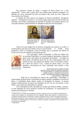 Nos primeiros séculos de Igreja a imagem do Bom Pastor era a mais
reproduzida25. Assim como o pastor guia suas ovelhas pelas melhores pastagens e as
defende, por vezes, colocando em risco sua própria vida, assim era vista a figura de
Jesus protetor dos Homens.
        A imagem de Jesus derivou da imagem de Hermes Kriophoros. Kriophoros
significa “carregador de carneiro”, e na Grécia antiga representava um fiel levando sua
oferenda, com o tempo e propagação do episódio de Tanagra, essa imagem passou a ser
associada a Hermes e posteriormente foi adaptada a idéia de Cristo bom pastor.




                             Gesso. Jesus, Bom Pastor.    Hermes Krióphoros, Cópia
                             Paróquia Bom Pastor do       romana do original grego do
                             Catiri, Rio de Janeiro.      séc. V a.C. – Museu Barroco,
                             Década de 90.                Roma


          Trata-se de uma imagem de um homem carregando um carneiro ou ovelha. A
ovelha poderia estar tanto nos ombros como no colo do pastor. A            ovelha,    numa
perspectiva cristã, é considerada a alma do homem que se acomoda aos ombros de
Cristo ou em seu colo, quando se deixa guiar por Ele.
                             Na visão pagã, o pastor carregando a ovelha nos ombros tem
                     um sentindo Filantrópico, e os poetas elegíacos apresentam a figura do
                     pastor como uma espécie de encarnação da bondade26. A imagem do
                     Bom pastor, inicialmente pode não ter sido compreendida como um
                     retrato de Jesus, mas apenas um símbolo como os utilizados à época.
                     Só a partir do século V d.C. a figura do pastor passa a ter uma
                     aparência convencional de Cristo, ganhando uma auréola e ricas
Foto da Catacumba de vestimentas.
Calixto, Séc III, Roma                                              “Pode-se dizer que as imagens de Cristo
                                                         como Bom Pastor ilustram três aspectos específicos
                                                          de sua ação salvífica: o do pastor que reconduz as
                                                              ovelhas ao aprisco; o do pastor que socorre as
                                                          ovelhas; e do pastor que protege as ovelhas contra
                                                                             o lobo devorador.” (TREVISAN)
               Além de ser encontrada na maioria das catacumbas e Sarcófagos, a
representação do Bom Pastor é encontrada em alguns epitáfios, medalhões e lucernas da
época. A mobilidade destes objetos ajudou na divulgação da imagem. As poucas
imagens tridimensionais da época que chegaram até nós, são em sua maioria, o bom
Pastor, o que mostra sua importância no período.
        Com a liberdade de culto concedida aos cristãos pelo Édito de Milão, constatou-
se uma ampliação de ciclos narrativos triunfos do cristianismo. As representações se
tornam mais minuciosas e realistas.
25
   Naquela época os cristãos não reproduziam crucifixos, apesar de a Cruz ser sinal de salvação para os
cristãos, para os pagãos era considerada motivo de vergonha. Diante desta situação os cristãos primitivos
consideravam desnecessária a exposição ao ridículo da figura de Jesus, sendo a mensagem de salvação
passada pela imagem de Jesus, bom pastor mais compreensível. Devido a isso, a imagem do Bom pastor
é uma das mais reproduzidas até os dias atuais, e podemos comparar sua importância neste período com a
do crucifixo na atualidade.
26
   TREVISAN


                                                   -9-
 