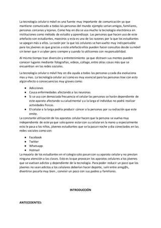 La tecnología celular o móvil es una fuente muy importante de comunicación ya que
mantiene comunicado a todas las personas del mundo ejemplo serian amigos, familiares,
personas cercanas y lejanas. Como hoy en día se usa mucho la tecnología electrónica en
instituciones como método de estudio y aprendizaje. Las personas que hacen uso de este
artefacto son estudiantes, maestros y esta es una de las razones por la que los estudiantes
se apegan más a ellos. La razón por la que los celulares se han vuelto muy indispensable
para los jóvenes es que gracias a este artefacto ellos pueden hacer consultas desde su móvil
sin tener que ir a cyber pero siempre y cuando lo utilicemos con responsabilidad.
Al mismo tiempo trae diversión y entretenimiento ya que distraen sus mentes pueden
conocer lugares mediante fotografías, videos, collage, entre otras cosas más que se
encuentran en las redes sociales.
La tecnología celular o móvil hoy en día ayuda a todas las personas y cada dia evoluciona
mas y mas. La tecnología celular así como es muy esencial para las personas trae con esto
algún efecto o consecuencias muy graves como:
● Adicciones
● Causa enfermedades afectando a las neuronas
● Si se usa con demasiada frecuencia el celular las personas se harán dependiente de
este aparato afectando su salud mental y a la larga el individuo no podrá realizar
actividades físicas.
● El celular a la larga podría producir cáncer a la personas por su radiación que este
emite.
La constante utilización de los aparatos celular hacen que la persona se vuelva muy
independiente de este ya que solo quiere estar con su celular en la mano y especialmente
esto le pasa a los niños, jóvenes estudiantes que se la pasan noche y dia conectados en las
redes sociales como son:
● Facebook
● Twitter
● Whatsapp
● Hotmail
La mayoría de los estudiantes en el colegio solo pasan con su aparato celular y no prestan
ninguna atención a las clases. Esto es lo que provocan los aparatos celulares a los jóvenes
que se vuelvan adictos y dependiente de la tecnología. Para poder reducir un poco que los
jóvenes no sean adictos a los celulares deberían hacer deporte, salir entre amig@s,
divertirse pasarla muy bien , convivir un poco con sus padres y familiares.
INTRODUCCIÓN
ANTECEDENTES:
 