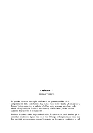 CAPÍTULO I
MARCO TEÓRICO
La aparición de nuevas tecnologías en el mundo han generado cambios. En el
comportamiento de los seres humanos hoy muchos países como Filadelfia , Corea del Sur y
Estados Unidos , entre otros la telefonía móvil han tenido un avance tecnológico en los
últimos años por el hecho de ofrecer a sus usuarios principalmente jóvenes y adultos
dependan de este medio de comunicación .
El uso de la telefonía celular surge como un medio de comunicación, entre personas que se
encuentren en diferentes lugares pero con el paso del tiempo se han presentados varios usos.
Esta tecnología con sus avances causa en los usuarios una dependencia considerable lo cual
 