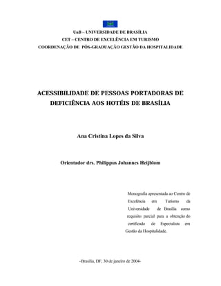 UnB – UNIVERSIDADE DE BRASÍLIA
        CET – CENTRO DE EXCELÊNCIA EM TURISMO
COORDENAÇÃO DE PÓS-GRADUAÇÃO GESTÃO DA HOSPITALIDADE




ACESSIBILIDADE DE PESSOAS PORTADORAS DE
    DEFICIÊNCIA AOS HOTÉIS DE BRASÍLIA




              Ana Cristina Lopes da Silva



       Orientador drs. Philippus Johannes Heijblom




                                           Monografia apresentada ao Centro de
                                            Excelência     em       Turismo       da
                                            Universidade        de Brasília     como
                                           requisito parcial para a obtenção do
                                            certificado    de    Especialista    em
                                          Gestão da Hospitalidade.




               -Brasília, DF, 30 de janeiro de 2004-
 