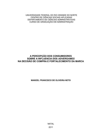 UNIVERSIDADE FEDERAL DO RIO GRANDE DO NORTE
CENTRO DE CIÊNCIAS SOCIAIS APLICADAS
DEPARTAMENTO DE CIÊNCIAS ADMINISTRATIVAS
CURSO DE GRADUAÇÃO EM ADMINISTRAÇÃO
A PERCEPÇÃO DOS CONSUMIDORES
SOBRE A INFLUENCIA DOS ADVERGAMES
NA DECISÃO DE COMPRA E FORTALECIMENTO DA MARCA
MANOEL FRANCISCO DE OLIVEIRA NETO
NATAL
2011
 