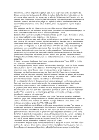 Infelizmente, vivemos um paradoxo: por um lado, nunca se produziu tantos exemplares de
Bíblias como temos na atualidade. É a Bíblia da mulher, da família, do ministro, do jovem, do
adorador e até de quem não tem tempo para ler a Bíblia (Bíblia resumida). Por outro lado, as
pessoas lêem pouquíssimo o Livro Sagrado. Há inclusive uma grande parcela de pastores que
só lêem a Bíblia no dia em que vão pregar. Se aqueles que estão liderando as ovelhas têm
esse nível de compromisso com a leitura da Bíblia, então o que podemos esperar do povo
comum?
Mas isso ainda não é o pior. Cresce no meio evangélico algumas idéias inadequadas
relacionadas à Bíblia. São teorias da teologia liberal que devastou completamente as igrejas da
maior parte da Europa e deixou marcas terríveis nos Estados Unidos.
Esses mestres negam a inspiração divina das Escrituras, querem negar a divindade de Cristo,
a sua ressurreição corpórea e alegorizar a volta de Jesus.
A igreja de Jesus jamais pode abrir mão da verdade absoluta, da verdade bíblica. Mesmo que
seja criticada, ridicularizada, zombada, injuriada e maltratada. Verdade para os seguidores de
Cristo não é uma questão relativa, é uma questão de vida e morte. O seguidor verdadeiro de
Jesus Cristo não negocia a sua fé. Ele esta firmado em Cristo, tem certeza da sua salvação,
sabe que os seus pecados foram perdoados. Esta é a verdade que ele não abre mão.
A palavra doutrina é muito confundida nos círculos evangélicos. Principalmente no meio
pentecostal. Alguns pensam que doutrina é o mesmo que usos e costumes, ou uma série de
preceitos éticos regionais. Na verdade, doutrina é muito mais que isso. São ensinamentos
teológicos fundamentados na Bíblia, que não estão condicionados ao tempo, cultura ou espaço
geográfico.
O pastor Hernandes Dias Lopes, da primeira igreja presbiteriana de Vitória (2005, p. 20.) fez
um comentário interessante a esse respeito:
No mundo pós-moderno, não faz sentido discutir doutrina e teologia. Onde não existe verdade
absoluta, não há espaço para a discussão de temas religiosos. Esse assunto deve ser
empurrado para a lateral da vida e para fora da agenda da igreja. As pessoas não se
interessam por doutrina, porque pensam que doutrina divide. Elas preferem temas mais
amenos. Mas não há prática cristã sem doutrina. Antes de Paulo exortar a igreja, ele ensinava
sobre doutrina. A doutrina é a base da moral. A teologia é a mãe da ética. O colapso moral
presente na sociedade e na igreja é a ausência da doutrina bíblica.
Os apóstolos diferentemente do que acontece hoje evangelizavam com temas doutrinários.
Pedro por exemplo, em seu primeiro sermão, faz uma exposição concisa da doutrina da
ressurreição. Como resultado, mais de três mil pessoas se converteram a Cristo.
A igreja não pode perder a visão do Reino de Deus. Não pode perder a sua identidade cristã.
Ela tem que ter uma visão bem clara e definida de quem ela é. Efésios (5.27) nos mostra este
quadro: “Para apresentá-la a si mesmo igreja gloriosa, sem mácula, nem ruga, nem coisa
semelhante, mas santa e irrepreensível”.
Todos nós gostaríamos de saber onde esta essa igreja. Parece que Jesus tem uma igreja
dentro da igreja! Mas, como pode ser isto? É verdade, porque quando nos referimos à igreja de
Jesus, a noiva de Cristo, estamos nos referindo ao corpo místico de Cristo, e não a uma
instituição chamada de igreja. (CAIRNS, 1995, pag. 322)
A pós-modernidade apresenta à Igreja problemas e oportunidades imensas. Para superar os
problemas e aproveitar as oportunidades de crescimento, precisamos do discernimento do
Espírito Santo e da compaixão de Jesus. Por isso, o principal desafio da missão da Igreja na
pós-modernidade é a qualificação da Igreja como povo de pessoas cheias do Espírito Santo.
Ser cheio do Espírito é uma questão de sobrevivência praticamente. Ou a igreja é composta de
pessoas cheias da unção do Espírito para avançar contra o império das trevas, ou ela será
engolida. E eis que sobre vós envio a promessa de meu Pai; ficai, porém, na cidade de
Jerusalém, até que do alto sejais revestidos de poder (Lc 24.49).
O revestimento de poder é algo imprescindível sobre os discípulos de Jesus para fazer a obra
de Deus. Se o próprio Cristo realizou o seu ministério na unção do Espírito, quanto mais nós.
Como Deus ungiu a Jesus de Nazaré com o Espírito Santo e com virtude; o qual andou
 