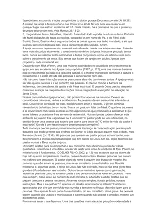 fazendo bem, e curando a todos os oprimidos do diabo, porque Deus era com ele (At 10.38).
A missão da igreja é testemunhar o que Cristo fez e ainda faz por onde ela passar e em
qualquer lugar que estiver, conforme At 1.8. Nesta missão, há a promessa de que a presença
de Jesus estaria com eles, veja Mateus 28.18-20:
E, chegando-se Jesus, falou-lhes, dizendo: É-me dado todo o poder no céu e na terra. Portanto
ide, fazei discípulos de todas as nações, batizando-os em nome do Pai, e do Filho, e do
Espírito Santo; Ensinando-os a guardar todas as coisas que eu vos tenho mandado; e eis que
eu estou convosco todos os dias, até a consumação dos séculos. Amém.
A igreja como um organismo vivo crescerá naturalmente, desde que esteja saudável. Esse é o
tema mais discutido atualmente: o crescimento numérico da igreja. Nunca se produziu tantos
livros, nunca se realizou tantos seminários e tantos congressos como nos últimos vinte anos
sobre o crescimento da igreja. São temas que tratam de igrejas em células, igrejas com
propósitos, rede ministerial, etc.
De acordo com Rick Warren, uma das maiores autoridades na atualidade em crescimento da
igreja, em seu excelente livro Igreja com propósitos (1997, p. 112), uma das maiores barreiras
para o crescimento da igreja é a cegueira cultural. E a melhor maneira de conhecer a cultura, o
pensamento e o estilo de vida das pessoas é conversando com elas.
Não há como haver interação entre as pessoas se elas não conviverem juntas. A igreja precisa
sair das quatro paredes e ir ao encontro das pessoas. É preciso romper a barreira da
indiferença, do comodismo, da apatia e da frieza espiritual. O povo de Deus precisa despertar
do sono e avançar na conquista das nações com a pregação do evangelho de salvação de
Jesus Cristo.
Nossas comunidades (igrejas locais), não podem ficar apenas na mesmice. Devem ser
comunidades calorosas, sadias e acolhedoras. As pessoas devem ser ouvidas e levadas a
sério. Deve haver seriedade no trato, disciplina com amor e respeito. O jovem continua
necessitando de balizas, de um norte. Busca um guia, um líder confiável. O que leva os jovens
a se envolverem com seitas exóticas e com alguns líderes que promovem a autolatria? É que
esses líderes os aceitam e lhes servem de referencial. Nossas igrejas podem oferecer este
ambiente ao jovem? Ela é agradável ou é um fardo? O pastor pode ser um referencial, no
sentido de ser uma pessoa que sabe o que quer e para onde vai? O estilo de vida do pastor é
inspirador? Ou ele é um desanimado e desencorajado peregrino?
Toda mudança precisa passar primeiramente pela liderança. A conscientização precisa partir
daqueles que estão à frente das ovelhas do Senhor. A Bíblia diz que a quem mais é dado, mais
lhe será cobrado (Lc 12.48). Há pessoas que querem ser pastor porque acham bonito, mas
desconhecem a imensa responsabilidade que tem diante de Deus. Um dia, todos teremos que
prestar contas a Deus no dia do juízo.
O ministro cristão para desempenhar o seu ministério com eficiência precisa ter várias
qualidades. Coerência é uma delas, apesar de existir uma crise de coerência lá fora. Porém, no
ministério ela é fundamental. (COELHO FILHO, 2002, p. 12) nos assegura que os jovens de
hoje não querem simplesmente mestres, querem testemunhas. Querem pessoas que creiam
nos valores que propagam. O pastor digno do nome é alguém que busca ser modelo. Há
pastores que não amam as pessoas, mas o seu ministério, o seu trabalho, sua filosofia
ministerial e, algumas vezes, o reino de Deus. Isto não é errado, mas se não ama gente terá
grandes dificuldades em seu trabalho. Outros têm o ministério apenas como ganha-pão.
Tratam as pessoas como se fossem coisas e dão personalidade às idéias e conceitos. "Vem
para o meio", disse Jesus ao homem da mão mirrada. O educador e o líder cristão que se
prezam colocam a pessoa no centro. Amamos nossos templos, nossos prédios, nossas
instituições. Mas e as ovelhas? É apenas um detalhe aborrecedor e irritante? Há líderes
apaixonados por si e com comichão nos ouvidos e também na língua. Mas não ligam para as
pessoas. Elas apenas fazem parte do seu trabalho, do seu ministério. Isto é grave. As pessoas
sabem quando são usadas e manipuladas e sabem quando são aceitas e amadas, mesmo que
discordemos delas.
Precisamos amar o que fazemos. Uma das questões mais atacadas pela pós-modernidade é
 