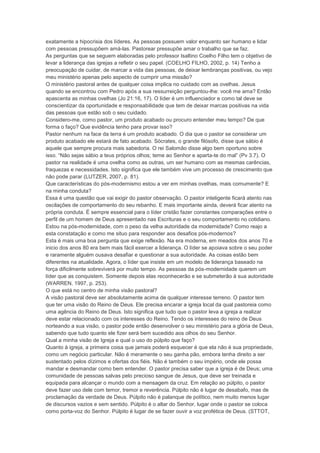 exatamente a hipocrisia dos líderes. As pessoas possuem valor enquanto ser humano e lidar
com pessoas pressupõem amá-las. Pastorear pressupõe amar o trabalho que se faz.
As perguntas que se seguem elaboradas pelo professor Isaltino Coelho Filho tem o objetivo de
levar a liderança das igrejas a refletir o seu papel. (COELHO FILHO, 2002, p. 14) Tenho a
preocupação de cuidar, de marcar a vida das pessoas, de deixar lembranças positivas, ou vejo
meu ministério apenas pelo aspecto de cumprir uma missão?
O ministério pastoral antes de qualquer coisa implica no cuidado com as ovelhas. Jesus
quando se encontrou com Pedro após a sua ressurreição perguntou-lhe: você me ama? Então
apascenta as minhas ovelhas (Jo 21:16, 17). O líder é um influenciador e como tal deve se
conscientizar da oportunidade e responsabilidade que tem de deixar marcas positivas na vida
das pessoas que estão sob o seu cuidado.
Considero-me, como pastor, um produto acabado ou procuro entender meu tempo? De que
forma o faço? Que evidência tenho para provar isso?
Pastor nenhum na face da terra é um produto acabado. O dia que o pastor se considerar um
produto acabado ele estará de fato acabado. Sócrates, o grande filósofo, disse que sábio é
aquele que sempre procura mais sabedoria. O rei Salomão disse algo bem oportuno sobre
isso. “Não sejas sábio a teus próprios olhos; teme ao Senhor e aparta-te do mal” (Pv 3.7). O
pastor na realidade é uma ovelha como as outras, um ser humano com as mesmas carências,
fraquezas e necessidades. Isto significa que ele também vive um processo de crescimento que
não pode parar (LUTZER, 2007, p. 81).
Que características do pós-modernismo estou a ver em minhas ovelhas, mais comumente? E
na minha conduta?
Essa é uma questão que vai exigir do pastor observação. O pastor inteligente ficará atento nas
oscilações de comportamento do seu rebanho. E mais importante ainda, deverá ficar atento na
própria conduta. É sempre essencial para o líder cristão fazer constantes comparações entre o
perfil de um homem de Deus apresentado nas Escrituras e o seu comportamento no cotidiano.
Estou na pós-modernidade, com o peso da velha autoridade da modernidade? Como reajo a
esta constatação e como me situo para responder aos desafios pós-modernos?
Esta é mais uma boa pergunta que exige reflexão. Na era moderna, em meados dos anos 70 e
inicio dos anos 80 era bem mais fácil exercer a liderança. O líder se apoiava sobre o seu poder
e raramente alguém ousava desafiar e questionar a sua autoridade. As coisas estão bem
diferentes na atualidade. Agora, o líder que insiste em um modelo de liderança baseado na
força dificilmente sobreviverá por muito tempo. As pessoas da pós-modernidade querem um
líder que as conquistem. Somente depois elas reconhecerão e se submeterão à sua autoridade
(WARREN, 1997, p. 253).
O que está no centro de minha visão pastoral?
A visão pastoral deve ser absolutamente acima de qualquer interesse terreno. O pastor tem
que ter uma visão do Reino de Deus. Ele precisa encarar a igreja local da qual pastoreia como
uma agência do Reino de Deus. Isto significa que tudo que o pastor leva a igreja a realizar
deve estar relacionado com os interesses do Reino. Tendo os interesses do reino de Deus
norteando a sua visão, o pastor pode então desenvolver o seu ministério para a glória de Deus,
sabendo que tudo quanto ele fizer será bem sucedido aos olhos do seu Senhor.
Qual a minha visão de Igreja e qual o uso do púlpito que faço?
Quanto à igreja, a primeira coisa que jamais poderá esquecer é que ela não é sua propriedade,
como um negócio particular. Não é meramente o seu ganha pão, embora tenha direito a ser
sustentado pelos dízimos e ofertas dos fiéis. Não é também o seu império, onde ele possa
mandar e desmandar como bem entender. O pastor precisa saber que a igreja é de Deus; uma
comunidade de pessoas salvas pelo precioso sangue de Jesus, que deve ser treinada e
equipada para alcançar o mundo com a mensagem da cruz. Em relação ao púlpito, o pastor
deve fazer uso dele com temor, tremor e reverência. Púlpito não é lugar de desabafo, mas de
proclamação da verdade de Deus. Púlpito não é palanque de político, nem muito menos lugar
de discursos vazios e sem sentido. Púlpito é o altar do Senhor, lugar onde o pastor se coloca
como porta-voz do Senhor. Púlpito é lugar de se fazer ouvir a voz profética de Deus. (STTOT,
 
