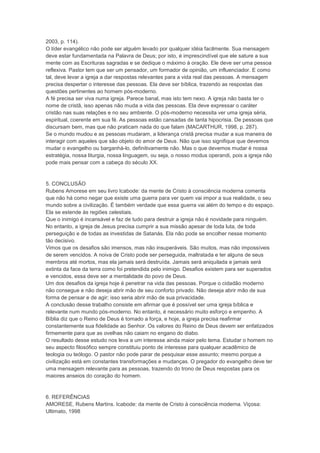 2003, p. 114).
O líder evangélico não pode ser alguém levado por qualquer idéia facilmente. Sua mensagem
deve estar fundamentada na Palavra de Deus; por isto, é imprescindível que ele sature a sua
mente com as Escrituras sagradas e se dedique o máximo à oração. Ele deve ser uma pessoa
reflexiva. Pastor tem que ser um pensador, um formador de opinião, um influenciador. E como
tal, deve levar a igreja a dar respostas relevantes para a vida real das pessoas. A mensagem
precisa despertar o interesse das pessoas. Ela deve ser bíblica, trazendo as respostas das
questões pertinentes ao homem pós-moderno.
A fé precisa ser viva numa igreja. Parece banal, mas isto tem nexo. A igreja não basta ter o
nome de cristã, isso apenas não muda a vida das pessoas. Ela deve expressar o caráter
cristão nas suas relações e no seu ambiente. O pós-moderno necessita ver uma igreja séria,
espiritual, coerente em sua fé. As pessoas estão cansadas de tanta hipocrisia. De pessoas que
discursam bem, mas que não praticam nada do que falam (MACARTHUR, 1998, p. 287).
Se o mundo mudou e as pessoas mudaram, a liderança cristã precisa mudar a sua maneira de
interagir com aqueles que são objeto do amor de Deus. Não que isso signifique que devemos
mudar o evangelho ou barganhá-lo, definitivamente não. Mas o que devemos mudar é nossa
estratégia, nossa liturgia, nossa linguagem, ou seja, o nosso modus operandi, pois a igreja não
pode mais pensar com a cabeça do século XX.
5. CONCLUSÃO
Rubens Amorese em seu livro Icabode: da mente de Cristo à consciência moderna comenta
que não há como negar que existe uma guerra para ver quem vai impor a sua realidade, o seu
mundo sobre a civilização. É também verdade que essa guerra vai além do tempo e do espaço.
Ela se estende às regiões celestiais.
Que o inimigo é incansável e faz de tudo para destruir a igreja não é novidade para ninguém.
No entanto, a igreja de Jesus precisa cumprir a sua missão apesar de toda luta, de toda
perseguição e de todas as investidas de Satanás. Ela não pode se encolher nesse momento
tão decisivo.
Vimos que os desafios são imensos, mas não insuperáveis. São muitos, mas não impossíveis
de serem vencidos. A noiva de Cristo pode ser perseguida, maltratada e ter alguns de seus
membros até mortos, mas ela jamais será destruída. Jamais será aniquilada e jamais será
extinta da face da terra como foi pretendida pelo inimigo. Desafios existem para ser superados
e vencidos, essa deve ser a mentalidade do povo de Deus.
Um dos desafios da igreja hoje é penetrar na vida das pessoas. Porque o cidadão moderno
não consegue e não deseja abrir mão de seu conforto privado. Não deseja abrir mão de sua
forma de pensar e de agir; isso seria abrir mão de sua privacidade.
A conclusão desse trabalho consiste em afirmar que é possível ser uma igreja bíblica e
relevante num mundo pós-moderno. No entanto, é necessário muito esforço e empenho. A
Bíblia diz que o Reino de Deus é tomado a força, e hoje, a igreja precisa reafirmar
constantemente sua fidelidade ao Senhor. Os valores do Reino de Deus devem ser enfatizados
firmemente para que as ovelhas não caiam no engano do diabo.
O resultado desse estudo nos leva a um interesse ainda maior pelo tema. Estudar o homem no
seu aspecto filosófico sempre constituiu ponto de interesse para qualquer acadêmico de
teologia ou teólogo. O pastor não pode parar de pesquisar esse assunto; mesmo porque a
civilização está em constantes transformações e mudanças. O pregador do evangelho deve ter
uma mensagem relevante para as pessoas, trazendo do trono de Deus respostas para os
maiores anseios do coração do homem.
6. REFERÊNCIAS
AMORESE, Rubens Martins. Icabode: da mente de Cristo à consciência moderna. Viçosa:
Ultimato, 1998
 