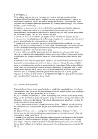 1. INTRODUÇÃO
Como a Igreja pode ser relevante no mundo pós-moderno sem cair numa espécie de
secularismo? Qual deve se a postura adotada pela nova geração de pastores que estão se
levantando? A Igreja tem alguma resposta ao homem pós-moderno? A resposta para estas
perguntas não são simples de serem respondidas. Há muitas questões em jogo. São vários os
desafios a serem enfrentados.
Os objetivos no desenvolvimento do tema é identificar quais são esses desafios, as crises
geradas na cabeça dos cristãos, e as complexidades do homem pós-moderno. No
desenvolvimento também se procura apontar as possíveis soluções para a igreja ser saudável
em um mundo que está cada vez mais distante do criador.
O capítulo um trata das dificuldades que a igreja sempre enfrentou até chegar à era pós-
moderna, a nova mentalidade que esta se formando principalmente na cabeça dos mais jovens
e como somos afetados por esta nova maneira de pensar.
O capítulo dois aponta os desafios que os crentes têm de enfrentar para não se corromper
frente às muitas dificuldades diante de si. Como pregar o evangelho para uma sociedade cada
vez mais fechada? Também procura mostrar as várias crises que isto tem gerado no seio
familiar, na sociedade e até mesmo dentro da igreja.
O terceiro e último capítulo faz alguns apontamentos de possíveis soluções para a igreja
penetrar na vida cada vez mais privada do cidadão pós-moderno. Mostra igualmente a postura
que os lideres das igrejas precisam ter diante dos vários modismos lançados e ditados pela
mídia.
A razão de se fazer uma monografia sobre a igreja na pós-modernidade é por se tratar de um
assunto de suma importância primeiramente para os pastores e líderes. O pastor evangélico
sente na pele diariamente o desafio de pastorear na pós-modernidade. Sabe também de perto
o que é lidar com o homem pós–moderno e suas complexidades. Em segundo lugar, a razão
deste trabalho é porque ele se justifica por tratar-se de um tema da atualidade com grande
relevância para os evangélicos de modo geral e até mesmo pessoas de outros grupos
religiosos. O mundo vive um momento de grandes transformações e a igreja precisa estudá-lo
para entendê-lo. Daí a importância desse estudo.
2. O CIDADÃO PÓS-MODERNO
A igreja do Senhor Jesus desde a sua fundação no século I até a atualidade vem enfrentando
muitos desafios para sobreviver. Em determinados momentos, parecia que ela seria esmagada
pelo adversário de tão grande que eram as dificuldades.
No século primeiro, por exemplo, os cristãos eram perseguidos, presos e muitos foram mortos.
Tiago, um dos apóstolos da igreja, morreu ao fio da espada. Estevão, um dos sete diáconos, foi
apedrejado sem misericórdia alguma. Pedro, Paulo e tantos outros cristãos foram mártires. Ser
crente nunca foi uma tarefa muito fácil.
O próprio Jesus, nunca prometeu que as coisas seriam fáceis. “Tenho-vos dito isto, para que
em mim tenhais paz; no mundo tereis aflições, mas tende bom ânimo, eu venci o mundo” (Jo
16.33).
Ele disse também que seriamos perseguidos, injuriados por causa do seu nome. “Bem-
aventurados sois vós, quando vos injuriarem e perseguirem e, mentindo, disserem todo o mal
contra vós por minha causa” (Mt 5.11).
É verdade que a igreja nunca teve sossego e ninguém deve se iludir pensando que é possível
viver o céu aqui na terra. O descanso da igreja será apenas quando chegar ao céu. Aqui na
terra a igreja esta ainda militando, batalhando, lutando. Mas ninguém precisa desanimar. O
Senhor disse: “edificarei a minha igreja e as portas do inferno não prevalecerão contra ela” (Mt
16. 18).
 