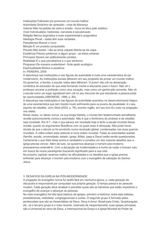 Instituições Falharam em promover um mundo melhor
Autoridade Sinônimo de opressão - crise de liderança
Valores Não há padrão de certo e errado - troca do ético pelo estético
Viver Individualista, hedonista, narcisista e secularizado
Religião Menos dogmática e mais experimental e pragmática
Ideologia Plural – todas têm suas verdades
Passatempo Buscar o novo
Bênção É um produto conquistado
Pecado Não existe - não se sinta culpado liberte-se da culpa
Existência Preciso pertencer a algum grupo - as tribos urbanas
Princípios Devem ser politicamente corretos
Realidade È o que percebemos e o que sentimos
Progresso De maneira sustentável - forte apelo ecológico
Espiritualidade Mística e esotérica
In: PEREIRA, 2009
A descrença nas instituições e nas figuras de autoridade é mais uma característica do pó-
modernismo. As instituições sociais falharam em seu propósito de prover um mundo melhor.
Os governos, a família, a escola, todos eles falharam. O jovem não crê na declaração
romântica do educador de que está formando mente e educando para o futuro. Não vê o
professor encarar a profissão como uma vocação, mas como um ganha-pão somente. Não vê
a escola como um lugar agradável nem crê no seu discurso de que estudando a pessoa pode
ter oportunidades (AMORESE, 1998; p. 89).
A descrença nas instituições e nas figuras de autoridade acarretou no desenvolvimento trágico
de uma característica que tem trazido muito sofrimento para os jovens da atualidade: é o seu
espírito de rebeldia. John Stott (2003, p. 79), escritor inglês, em seu livro Eu creio na pregação,
nos relata:
Raras vezes, ou talvez nunca, na sua longa história, o mundo tem testemunhado semelhante
revolta autoconsciente contra a autoridade. Não é que o fenômeno do protesto e da rebelião
seja novidade. Rm 8.7., mas o que parece ser novidade hoje é tanto a escala mundial dessa
revolta, quanto os argumentos filosóficos com os quais essa é reforçada. Não pode haver
dúvida de que o século xx foi envolvido numa revolução global, condensadas nas duas guerras
mundiais. A velha ordem esta cedendo à nova ordem mundial. Todas as autoridades aceitas
(família, escola, universidade, estado, igreja, Bíblia, papa e Deus) estão sendo questionadas.
Certamente o que Sttot disse acima é verdadeiro e constitui um dos maiores desafios que a
igreja precisa vencer. Além de tudo, se quisermos alcançar o homem pós-moderno
precisaremos entendê-lo. Com a decepção da modernidade e a morte da razão o homem saiu
em busca de novos paradigmas buscando significado para a sua vida.
No próximo capítulo veremos melhor as dificuldades e os desafios que a igreja precisa
enfrentar para alcançar o homem pós-moderno com o evangelho de salvação do Senhor
Jesus.
3. DESAFIOS DA IGREJA NA PÓS-MODERNIDADE
A pregação do evangelho nunca foi tarefa fácil em nenhuma época, e, cada geração de
discípulos é responsável por conquistar sua própria geração. O tempo passa e as pessoas
mudam. Cada geração deve analisar e perceber quais são as barreiras que estão impedindo o
evangelho de avançar e alcançar as pessoas.
No meio evangélico há três tipos básicos de igrejas: primeiro a histórica, entre elas batistas,
presbiterianas, metodista, congregacionais e outras. O segundo grupo é formado pelos
pentecostais que são as Assembléias de Deus, Deus é Amor, Brasil para Cristo, Quadrangular,
etc. Já o terceiro grupo é o mais recente, chamado de neopentecostal, suas igrejas principais
são a Universal do reino de Deus, a Internacional da Graça e a Igreja Mundial do Poder de
 
