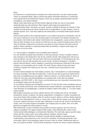 Deus.
Os históricos e os pentecostais se divergem em muitos assuntos, mas são unânimes para
criticar os neopentecostais. Alguns crentes das igrejas chamadas históricas ou conhecidas
mais popularmente de tradicionais chegam a dizer que as igrejas neopentecostais não são
evangélicas, mas seitas heréticas.
Alguém pode argumentar que de fato existem algumas coisas em uma ou outra igreja
neopentecostal que são estranhas. Mas ninguém pode negar que justamente os
neopentecostais estão “acertando na mosca” quando a questão é alcançar as massas. É bem
verdade que são grupos que fazem bastante uso do pragmatismo, ou seja, pregam o que as
pessoas querem ouvir, mas seus objetivos são alcançados e os templos estão quase sempre
lotados.
Outros pontos positivos dos neopentecostais é o seu sistema de governo centralizado. Isto faz
com que os esforços e os recursos da igreja sejam concentrados nos objetivos traçados por
seus líderes. Isto facilita muito realizar investimentos em propagandas, quase sempre usando a
figura do líder da igreja. O uso maciço da mídia faz com que o pastor da igreja possa entrar na
casa do indivíduo, quebrando uma barreira que talvez de outra maneira não fosse possível
quebrar. Nessa questão os neopentecostais estão de parabéns, ninguém pode negar sua
eficiência no uso da mídia.
3.1. Como pregar o evangelho numa sociedade pós-moderna?
Um dos desafios da igreja hoje é penetrar na vida das pessoas. Porque o cidadão moderno
não consegue e não deseja abrir mão de seu conforto privado. Não deseja abrir mão de sua
forma de pensar e de agir. Isso seria abrir mão de sua privacidade. O individualismo faz com
que hoje em dia não haja sansões para as leis morais. Já descriminalizaram o adultério,
querem descriminalizar o aborto, legalizar o casamento homossexual. Palavrão já não choca
ninguém; os incomodados que se mudem. Por quê? Porque valores morais são coisas
privadas e ninguém tem nada que ver com isso, “contanto que eu fique dentro do meu
quadrado”.
Os dois maiores desafios da modernidade, portanto, são o individualismo e a desmoralização
de nossa sociedade. Sem falar do relativismo, a visão de que não há ponto de referência fixo
pelo qual a moralidade possa ser julgada. Todas as culturas e, em última instância, todos os
estilos de vida, têm suas particularidades e em grande parte, muito além de qualquer
avaliação. (LUTZER, 2007, p. 36). Essa é uma tendência que vem crescendo e tomando forma
na sociedade nesse início do século XXI.
Já os métodos utilizados para evangelizar nos anos 70 e 80 não dão muitos resultados hoje em
dia. Na verdade precisamos rever completamente nossos métodos e nos adequar para sermos
mais eficientes na evangelização. A opinião de Isaltino Coelho Filho (2002, p. 11) é bem válida
nessa questão:
Não podemos esquecer que temos valores eternos como cristãos que somos. Há valores
temporários, locais e mutáveis. Há valores inegociáveis. O pregador e o pastor necessitam ter
uma cosmovisão cristã completa, saber de sua fé e de seus valores e vivê-los. Muitos pastores
não têm uma visão global do mundo, e, o que é pior, muitos não tem sequer uma visão global
de sua fé, sabendo encaixar o mundo nela, analisando o mundo por ela. Sua fé é de pequenos
credos, sem uma visão ampla do evangelho. Isto é trágico para um pastor. Sem uma visão
global do evangelho fica difícil analisar o mundo.
Mas infelizmente, é esta a realidade de boa parte de nossos pastores. Há uma crise nos
púlpitos evangélicos. Em alguns pastores falta caráter, base sólida familiar, senso crítico,
conhecimento bíblico/teológico e conhecimento filosófico. Por outro lado, alguns que têm estas
coisas não têm unção, poder, amor pelas pessoas, piedade, vida de oração.
Na opinião do Bispo Robinson Cavalcanti o grande desafio teológico e pastoral da pós-
modernidade é que passamos a viver uma era de incertezas. As pessoas perderam suas
convicções. Não há mais paradigma seguro do que é certo ou errado. Infelizmente cada um
tem a sua própria verdade. Tudo isto leva as pessoas a viverem em meio a muitas incertezas.
 