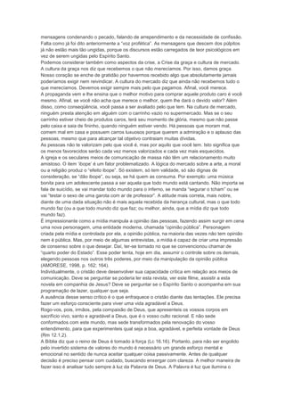 mensagens condenando o pecado, falando de arrependimento e da necessidade de confissão.
Falta como já foi dito anteriormente a “voz profética”. As mensagens que descem dos púlpitos
já não estão mais tão ungidas, porque os discursos estão carregados de teor psicológicos em
vez de serem ungidas pelo Espírito Santo.
Podemos considerar também como aspectos da crise, a Crise da graça e cultura de mercado.
A cultura da graça nos diz que recebemos o que não merecíamos. Por isso, damos graça.
Nosso coração se enche de gratidão por havermos recebido algo que absolutamente jamais
poderíamos exigir nem reivindicar. A cultura do mercado diz que ainda não recebemos tudo o
que merecíamos. Devemos exigir sempre mais pelo que pagamos. Afinal, você merece.
A propaganda vem e lhe ensina que o melhor motivo para comprar aquele produto caro é você
mesmo. Afinal, se você não acha que merece o melhor, quem lhe dará o devido valor? Além
disso, como conseqüência, você passa a ser avaliado pelo que tem. Na cultura de mercado,
ninguém presta atenção em alguém com o carrinho vazio no supermercado. Mas se o seu
carrinho estiver cheio de produtos caros, terá seu momento de glória, mesmo que não passe
pelo caixa e saia de fininho, quando ninguém estiver vendo. Há pessoas que moram mal,
comem mal em casa e possuem carros luxuosos porque querem a admiração e o aplauso das
pessoas, mesmo que para alcançar tal objetivo contraiam muitas dívidas.
As pessoas não te valorizam pelo que você é, mas por aquilo que você tem. Isto significa que
os menos favorecidos serão cada vez menos valorizados e cada vez mais esquecidos.
A igreja e os seculares meios de comunicação de massa não têm um relacionamento muito
amistoso. O item „ibope‟ é um fator problematizado. A lógica do mercado sobre a arte, a moral
ou a religião produz o “efeito ibope”. Só existem, só tem validade, só são dignas de
consideração, se “dão ibope”, ou seja, se há quem as consuma. Por exemplo: uma música
bonita para um adolescente passa a ser aquela que todo mundo está cantando. Não importa se
fala de suicídio, se vai mandar todo mundo para o inferno, se manda “segurar o tcham” ou se
vai “testar o sexo de uma garota com ar de professor”. A atitude mais correta, mais nobre,
diante de uma dada situação não é mais aquela recebida da herança cultural, mas o que todo
mundo faz (ou a que todo mundo diz que faz; ou melhor, ainda, que a mídia diz que todo
mundo faz).
É impressionante como a mídia manipula a opinião das pessoas, fazendo assim surgir em cena
uma nova personagem, uma entidade moderna, chamada “opinião pública”. Personagem
criada pela mídia e controlada por ela, a opinião pública, na maioria das vezes não tem opinião
nem é pública. Mas, por meio de algumas entrevistas, a mídia é capaz de criar uma impressão
de consenso sobre o que desejar. Daí, ter-se tornado no que se convencionou chamar de
“quarto poder do Estado”. Esse poder tenta, hoje em dia, assumir o controle sobre os demais,
elegendo pessoas nos outros três poderes, por meio da manipulação da opinião pública
(AMORESE, 1998, p. 162; 164).
Individualmente, o cristão deve desenvolver sua capacidade crítica em relação aos meios de
comunicação. Deve se perguntar se poderia ler esta revista, ver este filme, assistir a esta
novela em companhia de Jesus? Deve se perguntar se o Espírito Santo o acompanha em sua
programação de lazer, qualquer que seja.
A ausência desse senso crítico é o que enfraquece o cristão diante das tentações. Ele precisa
fazer um esforço consciente para viver uma vida agradável a Deus.
Rogo-vos, pois, irmãos, pela compaixão de Deus, que apresenteis os vossos corpos em
sacrifício vivo, santo e agradável a Deus, que é o vosso culto racional. E não sede
conformados com este mundo, mas sede transformados pela renovação do vosso
entendimento, para que experimenteis qual seja a boa, agradável, e perfeita vontade de Deus
(Rm 12.1,2).
A Bíblia diz que o reino de Deus é tomado à força (Lc 16.16). Portanto, para não ser engolido
pelo invertido sistema de valores do mundo é necessário um grande esforço mental e
emocional no sentido de nunca aceitar qualquer coisa passivamente. Antes de qualquer
decisão é preciso pensar com cuidado, buscando enxergar com clareza. A melhor maneira de
fazer isso é analisar tudo sempre à luz da Palavra de Deus. A Palavra é luz que ilumina o
 