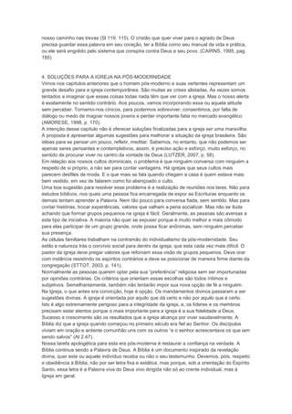 nosso caminho nas trevas (Sl 119. 115). O cristão que quer viver para o agrado de Deus
precisa guardar essa palavra em seu coração, ter a Bíblia como seu manual de vida e prática,
ou ele será engolido pelo sistema que conspira contra Deus e seu povo. (CAIRNS, 1995, pag.
185)
4. SOLUÇÕES PARA A IGREJA NA PÓS-MODERNIDADE
Vimos nos capítulos anteriores que o homem pós-moderno e suas vertentes representam um
grande desafio para a igreja contemporânea. São muitas as crises alistadas. Às vezes somos
tentados a imaginar que essas coisas todas nada têm que ver com a igreja. Mas o nosso alerta
é exatamente no sentido contrário. Aos poucos, vamos incorporando essa ou aquela atitude
sem perceber. Tornamo-nos cínicos, para podermos sobreviver; consentimos, por falta de
diálogo ou medo de magoar nossos jovens e perder importante fatia no mercado evangélico
(AMORESE, 1998, p. 170).
A intenção desse capítulo não é oferecer soluções finalizadas para a igreja ser uma maravilha.
A proposta é apresentar algumas sugestões para melhorar a situação da igreja brasileira. São
idéias para se pensar um pouco, refletir, meditar. Sabemos, no entanto, que não podemos ser
apenas seres pensantes e contemplativos, assim, é preciso ação e esforço, muito esforço, no
sentido de procurar viver no centro da vontade de Deus (LUTZER, 2007, p. 58).
Em relação aos nossos cultos dominicais, o problema é que ninguém conversa com ninguém a
respeito de si próprio, a não ser para contar vantagens. Há igrejas que seus cultos mais
parecem desfiles de moda. E o que mais se fala quando chegam a casa é quem estava mais
bem vestido, em vez de falarem como foi abençoado o culto.
Uma boa sugestão para resolver esse problema é a realização de reuniões nos lares. Não para
estudos bíblicos, nos quais uma pessoa fica encarregada de expor as Escrituras enquanto os
demais tentam aprender a Palavra. Nem tão pouco para conversa fiada, sem sentido. Mas para
contar histórias, trocar experiências, valores que valham a pena socializar. Mas não se iluda
achando que formar grupos pequenos na igreja é fácil. Geralmente, as pessoas são aversas a
este tipo de iniciativa. A maioria não quer se expuser porque é muito melhor e mais cômodo
para elas participar de um grupo grande, onde possa ficar anônimas, sem ninguém perceber
sua presença.
As células familiares trabalham na contramão do individualismo da pós-modernidade. Seu
estilo e natureza trás o convívio social para dentro da igreja; que esta cada vez mais difícil. O
pastor da igreja deve pregar valores que reforcem essa visão de grupos pequenos. Deve orar
com instância resistindo os espíritos contrários e deve se posicionar de maneira firme diante da
congregação (STTOT, 2003, p. 141).
Normalmente as pessoas querem optar pela sua “preferência” religiosa sem ser importunadas
por opiniões contrárias. Os critérios que orientam essas escolhas são todos íntimos e
subjetivos. Semelhantemente, também não tentarão impor sua nova opção de fé a ninguém.
Na Igreja, o que antes era convicção, hoje é opção. Os mandamentos divinos passaram a ser
sugestões divinas. A igreja é orientada por aquilo que dá certo e não por aquilo que é certo.
Isto é algo extremamente perigoso para a integridade da igreja, e, os líderes e os membros
precisam estar atentos porque o mais importante para a igreja é a sua fidelidade a Deus.
Sucesso e crescimento são os resultados que a igreja alcança por viver saudavelmente. A
Bíblia diz que a igreja quando começou no primeiro século era fiel ao Senhor. Os discípulos
viviam em oração e ardente comunhão uns com os outros “e o senhor acrescentava os que iam
sendo salvos” (At 2.47).
Nossa tarefa apologética para esta era pós-moderna é restaurar a confiança na verdade. A
Bíblia continua sendo a Palavra de Deus. A Bíblia é um documento inspirado da revelação
divina, quer este ou aquele indivíduo receba ou não o seu testemunho. Devemos, pois, respeito
e obediência à Bíblia, não por ser letra fixa e estática, mas porque, sob a orientação do Espírito
Santo, essa letra é a Palavra viva do Deus vivo dirigida não só ao crente individual, mas à
Igreja em geral.
 