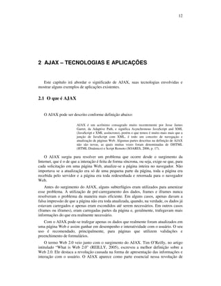 12

2 AJAX – TECNOLOGIAS E APLICAÇÕES

Este capítulo irá abordar o significado de AJAX, suas tecnologias envolvidas e
mostrar alguns exemplos de aplicações existentes.

2.1 O que é AJAX
O AJAX pode ser descrito conforme definição abaixo:
AJAX é um acrônimo consagrado muito recentemente por Jesse James
Garret, da Adaptive Path, e significa Asynchronous JavaScript and XML
(JavaScript e XML assíncrono), porém o que temos é muito mais mais que a
junção de JavaScript com XML, é todo um conceito de navegação e
atualização de páginas Web. Algumas partes descritas na definição de AJAX
não são novas, as quais muitas vezes foram denominadas de DHTML
(HTML Dinâmico) e Script Remoto (SOARES, 2006, p. 17).

O AJAX surgiu para resolver um problema que ocorre desde o surgimento da
Internet, que é o de que a interação é feita de forma síncrona, ou seja, exige-se que, para
cada solicitação em uma página Web, atualize-se a página inteira no navegador. Não
importava se a atualização era só de uma pequena parte da página, toda a página era
recebida pelo servidor e a página era toda redesenhada e retornada para o navegador
Web.
Antes do surgimento do AJAX, alguns subterfúgios eram utilizados para amenizar
esse problema. A utilização de pré-carregamento dos dados, frames e iframes nunca
resolveram o problema da maneira mais eficiente. Em alguns casos, apenas davam a
falsa impressão de que a página não era toda atualizada, quando, na verdade, os dados já
estavam carregados e apenas eram escondidos até serem necessários. Em outros casos
(frames ou iframes), eram carregadas partes da página e, geralmente, trafegavam mais
informações do que era realmente necessário.
Com o AJAX pode-se trafegar apenas os dados que realmente foram atualizados em
uma página Web e assim ganhar em desempenho e interatividade com o usuário. O seu
uso é recomendado, principalmente, para páginas que utilizem validações e
preenchimento de formulários.
O termo Web 2.0 veio junto com o surgimento do AJAX. Tim O’Reilly, no artigo
intitulado “What is Web 2.0” (REILLY, 2005), escreveu a melhor definição sobre a
Web 2.0. Ele destaca a revolução causada na forma de apresentação das informações e
interação com o usuário. O AJAX aparece como parte essencial nessa revolução de

 