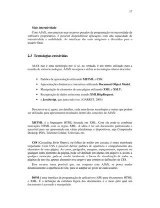 17

Mais interatividade
Com AJAX, sem precisar usar recursos pesados de programação ou necessidade de
softwares proprietários, é possível disponibilizar aplicações com alta capacidade de
interatividade e usabilidade. As interfaces são mais amigáveis e divertidas para o
usuário final.

2.3 Tecnologias envolvidas
AJAX não é uma tecnologia por si só, na verdade, é um termo utilizado para a
reunião de várias tecnologias. AJAX incorpora e utiliza as tecnologias abaixo descritas:

•

Padrões de apresentação utilizando XHTML e CSS;

•

Apresentações dinâmicas e interativas utilizando Document Object Model;

•

Manipulação de elementos de uma página utilizando XML e XSLT;

•

Recuperação de dados assíncrona usando XMLHttpRequest;

•

e JavaScript, que junta tudo isso. (GARRET, 2005)

Descrever-se-á, agora, em detalhes, cada uma dessas tecnologias e outras que podem
ser utilizadas para apresentarem resultados dentro dos conceitos do AJAX:
XHTML é a linguagem HTML baseada em XML. Com ela pode-se combinar
marcações HTML com as regras XML. A idéia é ter um documento padronizado e
acessível para ser apresentado em várias plataformas e dispositivos, seja Computador
Desktop, PDA, Telefone Celular, Televisão, etc.
CSS (Cascading Style Sheets), ou folhas de estilos em cascata, é outra tecnologia
importante. Com CSS é possível definir padrões de aparência e comportamento dos
elementos de uma página. As cores, parágrafos, margens, espaçamentos, espessura ou
qualquer outro elemento da página, pode ser definido em apenas um arquivo e, assim, a
qualquer momento, pode-se mudar totalmente a forma de visualização de todas as
páginas de um site, apenas alterando esse arquivo que contém as definições de CSS.
Esse recurso torna possível que, em conjunto com AJAX, se possa mudar
dinamicamente a aparência do site, para se adaptar ao gosto de cada usuário.
DOM é uma interface de programação de aplicativos (API) para documentos HTML
e XML. É a definição da estrutura lógica dos documentos e o meio pelo qual um
documento é acessado e manipulado.

 
