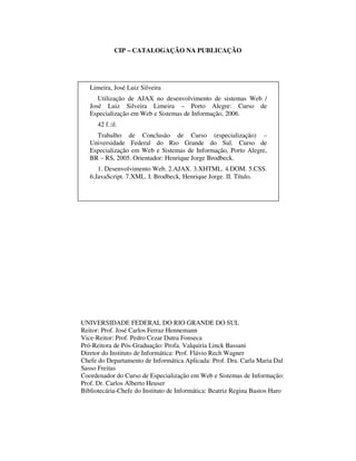 CIP – CATALOGAÇÃO NA PUBLICAÇÃO

Limeira, José Luiz Silveira
Utilização de AJAX no desenvolvimento de sistemas Web /
José Luiz Silveira Limeira – Porto Alegre: Curso de
Especialização em Web e Sistemas de Informação, 2006.
42 f.:il.
Trabalho de Conclusão de Curso (especialização) –
Universidade Federal do Rio Grande do Sul. Curso de
Especialização em Web e Sistemas de Informação, Porto Alegre,
BR – RS, 2005. Orientador: Henrique Jorge Brodbeck.
1. Desenvolvimento Web. 2.AJAX. 3.XHTML. 4.DOM. 5.CSS.
6.JavaScript. 7.XML. I. Brodbeck, Henrique Jorge. II. Título.

UNIVERSIDADE FEDERAL DO RIO GRANDE DO SUL
Reitor: Prof. José Carlos Ferraz Hennemann
Vice-Reitor: Prof. Pedro Cezar Dutra Fonseca
Pró-Reitora de Pós-Graduação: Profa. Valquiria Linck Bassani
Diretor do Instituto de Informática: Prof. Flávio Rech Wagner
Chefe do Departamento de Informática Aplicada: Prof. Dra. Carla Maria Dal
Sasso Freitas
Coordenador do Curso de Especialização em Web e Sistemas de Informação:
Prof. Dr. Carlos Alberto Heuser
Bibliotecária-Chefe do Instituto de Informática: Beatriz Regina Bastos Haro

 