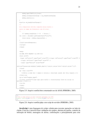 21

xhReq.open("GET",url,true);
xhReq.onreadystatechange = do_readyStateChange;
xhReq.send(null);
}
function do_readyStateChange(){
/*
se a requisicao estiver completa entao exibir o
valor no campo de formulario com id total.
*/
if (xhReq.readyState != 4)

{ return; }

var total = document.getElementById("total");
total.value = xhReq.responseText ;
}
//alert(serverResponse);
</script>
</head>

<body>
<h1>XML HTTP REQUEST via GET</h1>
<form id="a">
<input id="valor1" type="text" size="5"/>+<input id="valor2" type="text" size="5" />
=<input id="total" type="text" size="5" />
<input type="button" value="send"
onClick="javascript:xhSend('sumGet.php?v1='+valor1.value+'&v2='+valor2.value+'');">
</form>
<p> <font size="2">
<i>Envia a soma dos 2 campos e retorna o resultado usando xml http request.</i>
</font></p>
<p><a href="sumGet.phps">
<i><font size="2">Clique aqui para exibir o c&oacute;digo fonte do script no
servidor.</font></i>
</a></p>
</body>
</html>

Figura 2.5: Arquivo sumGet.htm comentando uso de AJAX (PEREIRA, 2005)
<?
# faz a soma entre os dois valores passados via GET.
echo(( (int)($_GET['v1'])) + ((int)($_GET['v2'])));
?>

Figura 2.6: Arquivo sumGet.phps com script do servidor (PEREIRA, 2005)
JavaScript é uma linguagem de scripts voltada para executar operações no lado do
cliente. Com ela, é possível fazer validações de campos, abertura de janelas, controle da
utilização de botões, mensagens de alertas, confirmações e principalmente para criar

 