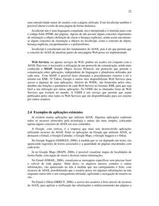 22

uma interatividade maior do usuário com a página utilizada. Com JavaScript também é
possível alterar o estilo de uma página de forma dinâmica.
JavaScript não é uma linguagem compilada, ela é interpretada e é inserida junto com
o código fonte HTML das páginas. Apesar de não possuir alguns conceitos importantes
de orientação a objeto (definição de classe e herança explícita), ainda assim encontramse alguns conceitos de orientação a objetos no JavaScript, como o conceito de objeto,
herança implícita, encapsulamento e o polimorfismo.
JavaScript é considerado um dos fundamentos do AJAX, pois é ele que permite que
o conceito do AJAX de atualizar partes de uma página Web possa ser implementado.
Web Services, ou apenas serviços da Web, podem ser usados em conjunto com o
AJAX. Para isso, é necessário a utilização de um protocolo de comunicação, sendo mais
conhecido o SOAP, Simple Object Access Protocol, um protocolo que permite a
comunicação entre aplicações, independente da linguagem e plataforma utilizadas por
cada uma. Com SOAP, é possível fazer chamadas a procedimentos remotos e ter o
retorno em XML. O Yahoo, Google e outros sites disponibilizam Web Services para
acesso a algumas de suas aplicações. Através do WSDL, são fornecidos pelos sites,
detalhes das funções e parâmetros de cada Web Service no formato XML para que seja
fácil a sua utilização por outras aplicações. Os UDDI são as chamadas listas de Web
Services que existem no mundo. A UDDI é um serviço que permite que sejam
publicados pelos sites todos os Web Services que são disponibilizados para uso externo
por outros usuários.

2.4 Exemplos de aplicações existentes
Já existem muitas aplicações que utilizam AJAX. Algumas aplicações exploram
todos os recursos oferecidos pela tecnologia e outras são mais simples, colocando
apenas alguns conceitos de AJAX em seus conteúdos.
A Google, com certeza, é a empresa que mais tem desenvolvido aplicações
utilizando recursos do AJAX. Entre as aplicações da Google que utilizam AJAX, se
destacam o Gmail, o Google Calendar, o Google Maps, o Google Suggest e o Orkut.
No Google Suggest (GOOGLE, 2006), à medida que se vai digitando um texto, vão
aparecendo sugestões de textos associados e a quantidade de páginas encontradas com
cada texto.
Já no Google Maps (MAPS, 2006), é possível visualizar mapas de localidades de
forma fluída, com opção de zoom e diversas outras informações.
No Gmail (GMAIL, 2006), visualizam-se mensagens específicas sem precisar fazer
o refresh de toda página. Além disso, os arquivos anexos, contatos e outras
informações, vão aparecendo na tela à medida que seu carregamento é feito, com
recursos de AJAX, possibilitando que o usuário possa ver algumas informações na tela
enquanto outras têm o seu carregamento efetuado, agilizando a navegação do usuário no
site.
No Gmail e Orkut (ORKUT, 2006), o acesso dos usuários é feito através de recursos
do AJAX, para agilizar a verificação das informações e redirecionamento das páginas a

 