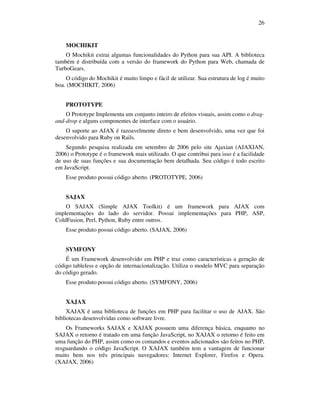 26

MOCHIKIT
O Mochikit extrai algumas funcionalidades do Python para sua API. A biblioteca
também é distribuída com a versão do framework do Python para Web, chamada de
TurboGears.
O código do Mochikit é muito limpo e fácil de utilizar. Sua estrutura de log é muito
boa. (MOCHIKIT, 2006)
PROTOTYPE
O Prototype Implementa um conjunto inteiro de efeitos visuais, assim como o dragand-drop e alguns componentes de interface com o usuário.
O suporte ao AJAX é razoavelmente direto e bem desenvolvido, uma vez que foi
desenvolvido para Ruby on Rails.
Segundo pesquisa realizada em setembro de 2006 pelo site Ajaxian (AJAXIAN,
2006) o Prototype é o framework mais utilizado. O que contribui para isso é a facilidade
de uso de suas funções e sua documentação bem detalhada. Seu código é todo escrito
em JavaScript.
Esse produto possui código aberto. (PROTOTYPE, 2006)
SAJAX
O SAJAX (Simple AJAX Toolkit) é um framework para AJAX com
implementações do lado do servidor. Possui implementações para PHP, ASP,
ColdFusion, Perl, Python, Ruby entre outros.
Esse produto possui código aberto. (SAJAX, 2006)
SYMFONY
É um Framework desenvolvido em PHP e traz como características a geração de
código tableless e opção de internacionalização. Utiliza o modelo MVC para separação
do código gerado.
Esse produto possui código aberto. (SYMFONY, 2006)
XAJAX
XAJAX é uma biblioteca de funções em PHP para facilitar o uso de AJAX. São
bibliotecas desenvolvidas como software livre.
Os Frameworks SAJAX e XAJAX possuem uma diferença básica, enquanto no
SAJAX o retorno é tratado em uma função JavaScript, no XAJAX o retorno é feito em
uma função do PHP, assim como os comandos e eventos adicionados são feitos no PHP,
resguardando o código JavaScript. O XAJAX também tem a vantagem de funcionar
muito bem nos três principais navegadores: Internet Explorer, Firefox e Opera.
(XAJAX, 2006)

 
