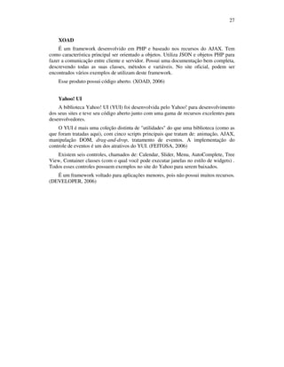 27

XOAD
É um framework desenvolvido em PHP e baseado nos recursos do AJAX. Tem
como característica principal ser orientado a objetos. Utiliza JSON e objetos PHP para
fazer a comunicação entre cliente e servidor. Possui uma documentação bem completa,
descrevendo todas as suas classes, métodos e variáveis. No site oficial, podem ser
encontrados vários exemplos de utilizam deste framework.
Esse produto possui código aberto. (XOAD, 2006)
Yahoo! UI
A biblioteca Yahoo! UI (YUI) foi desenvolvida pelo Yahoo! para desenvolvimento
dos seus sites e teve seu código aberto junto com uma gama de recursos excelentes para
desenvolvedores.
O YUI é mais uma coleção distinta de "utilidades" do que uma biblioteca (como as
que foram tratadas aqui), com cinco scripts principais que tratam de: animação, AJAX,
manipulação DOM, drag-and-drop, tratamento de eventos. A implementação do
controle de eventos é um dos atrativos do YUI. (FEITOSA, 2006)
Existem seis controles, chamados de: Calendar, Slider, Menu, AutoComplete, Tree
View, Container classes (com o qual você pode executar janelas no estilo de widgets) .
Todos esses controles possuem exemplos no site do Yahoo para serem baixados.
É um framework voltado para aplicações menores, pois não possui muitos recursos.
(DEVELOPER, 2006)

 