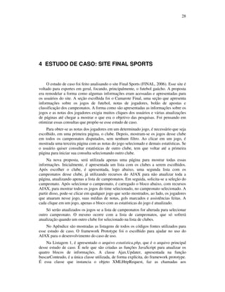 28

4 ESTUDO DE CASO: SITE FINAL SPORTS

O estudo de caso foi feito analisando o site Final Sports (FINAL, 2006). Esse site é
voltado para esportes em geral, focando, principalmente, o futebol gaúcho. A proposta
era remodelar a forma como algumas informações eram acessadas e apresentadas para
os usuários do site. A seção escolhida foi o Camarote Final, uma seção que apresenta
informações sobre os jogos de futebol, notas de jogadores, bolão de apostas e
classificação dos campeonatos. A forma como são apresentadas as informações sobre os
jogos e as notas dos jogadores exigia muitos cliques dos usuários e várias atualizações
de páginas até chegar a mostrar o que era o objetivo das pesquisas. Foi pensando em
otimizar essas consultas que propõe-se esse estudo de caso.
Para obter-se as notas dos jogadores em um determinado jogo, é necessário que seja
escolhido, em uma primeira página, o clube. Depois, mostram-se os jogos desse clube
em todos os campeonatos disputados, sem nenhum filtro. Ao clicar em um jogo, é
mostrada uma terceira página com as notas do jogo selecionado e demais estatísticas. Se
o usuário quiser consultar estatísticas de outro clube, tem que voltar até a primeira
página para iniciar sua consulta selecionando outro clube.
Na nova proposta, será utilizada apenas uma página para mostrar todas essas
informações. Inicialmente, é apresentada um lista com os clubes a serem escolhidos.
Após escolher o clube, é apresentada, logo abaixo, uma segunda lista com os
campeonatos desse clube, já utilizando recursos do AJAX para não atualizar toda a
página, atualizando apenas a lista de campeonatos. Em seguida, solicita-se a seleção do
campeonato. Após selecionar o campeonato, é carregado o bloco abaixo, com recursos
AJAX, para mostrar todos os jogos do time selecionado, no campeonato selecionado. A
partir disso, pode-se clicar em qualquer jogo que serão mostrados, ao lado, os jogadores
que atuaram nesse jogo, suas médias de notas, gols marcados e assistências feitas. A
cada clique em um jogo, apenas o bloco com as estatísticas do jogo é atualizado.
Só serão atualizados os jogos se a lista de campeonatos for alterada para selecionar
outro campeonato. O mesmo ocorre com a lista de campeonatos, que só sofrerá
atualização quando um outro clube for selecionado na lista de clubes.
No Apêndice são mostradas as listagens de todos os códigos fontes utilizados para
esse estudo de caso. O framework Prototype foi o escolhido para ajudar no uso do
AJAX para o desenvolvimento do caso de uso.
Na Listagem 1, é apresentado o arquivo estatística.php, que é o arquivo principal
desse estudo de caso. É nele que são criadas as funções JavaScript para atualizar os
quatro blocos de informações. A classe Ajax.Updater, apresentada na função
buscarConteudo, é a única classe utilizada, de forma explícita, do framework prototype.
É essa classe que instancia o objeto XMLHttpRequest, faz as chamadas aos

 