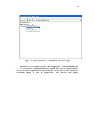 30

Figura 4.2: Página mostrando os campeonatos que o clube jogou.
No segundo bloco, caracterizado pela DIV “campeonatos” e apresentado na figura
4.2, são mostrados os campeonatos dos quais o clube participou ou está participando.
Esse conteúdo é carregado dinamicamente cada vez que um novo clube é selecionado,
atualizando apenas a lista de campeonatos, sem atualizar toda página.

 