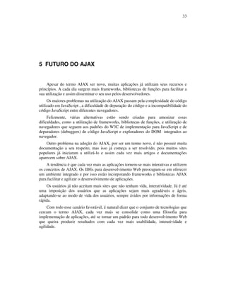 33

5 FUTURO DO AJAX

Apesar do termo AJAX ser novo, muitas aplicações já utilizam seus recursos e
princípios. A cada dia surgem mais frameworks, bibliotecas de funções para facilitar a
sua utilização e assim disseminar o seu uso pelos desenvolvedores.
Os maiores problemas na utilização do AJAX passam pela complexidade do código
utilizado em JavaScript , a dificuldade de depuração do código e a incompatibilidade do
código JavaScript entre diferentes navegadores.
Felizmente, várias alternativas estão sendo criadas para amenizar essas
dificuldades, como a utilização de frameworks, bibliotecas de funções, e utilização de
navegadores que seguem aos padrões do W3C de implementação para JavaScript e de
depuradores (debuggers) de código JavaScript e exploradores do DOM integrados ao
navegador.
Outro problema na adoção do AJAX, por ser um termo novo, é não possuir muita
documentação a seu respeito, mas isso já começa a ser resolvido, pois muitos sites
populares já iniciaram a utilizá-lo e assim cada vez mais artigos e documentações
aparecem sobre AJAX.
A tendência é que cada vez mais as aplicações tornem-se mais interativas e utilizem
os conceitos de AJAX. Os IDEs para desenvolvimento Web preocupam-se em oferecer
um ambiente integrado e por isso estão incorporando frameworks e bibliotecas AJAX
para facilitar e agilizar o desenvolvimento de aplicações.
Os usuários já não aceitam mais sites que não tenham vida, interatividade. Já é até
uma imposição dos usuários que as aplicações sejam mais agradáveis e ágeis,
adaptando-se ao modo de vida dos usuários, sempre ávidos por informações de forma
rápida.
Com todo esse cenário favorável, é natural dizer que o conjunto de tecnologias que
cercam o termo AJAX, cada vez mais se consolide como uma filosofia para
implementação de aplicações, até se tornar um padrão para todo desenvolvimento Web
que queira produzir resultados com cada vez mais usabilidade, interatividade e
agilidade.

 