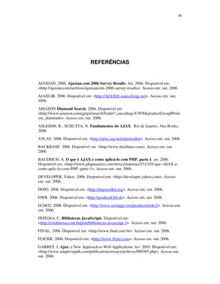 36

REFERÊNCIAS

AJAXIAN. 2006. Ajaxian.com 2006 Survey Results. Set. 2006. Disponível em:
<http://ajaxian.com/archives/ajaxiancom-2006-survey-results>. Acesso em: out. 2006.
AJAXLIB. 2006. Disponível em: <http://AJAXlib.sourceforge.net>. Acesso em: out.
2006.
AMAZON Diamond Search. 2006. Disponível em:
<http://www.amazon.com/gp/gsl/search/finder?_encoding=UTF8&productGroupID=lo
ose_diamonds>. Acesso em: out. 2006.
ASLESON, R.; SCHUTTA, N. Fundamentos do AJAX. Rio de Janeiro: Alta Books,
2006.
ATLAS. 2006. Disponível em: <http://atlas.asp.net/atlastoolkit>. Acesso em: out. 2006.
BACKBASE. 2006. Disponível em: <http://www.backbase.com>. Acesso em: out.
2006.
BAUDISCH, A. O que é AJAX e como aplicá-lo com PHP, parte 1. set. 2006.
Disponível em: <http://www.plugmasters.com.br/sys/materias/251/1/O-que--AJAX-ecomo-aplic-lo-com-PHP,-parte-1>. Acesso em: out. 2006.
DEVELOPER, Yahoo. 2006. Disponível em: <http://developer.yahoo.com>. Acesso
em: out. 2006.
DOJO. 2006. Disponível em: <http://dojotoolkit.org>. Acesso em: out. 2006.
DWR. 2006. Disponível em: <http://getahead.ltd.uk>. Acesso em: out. 2006.
ECHO2. 2006. Disponível em: <http://www.nextapp.com/products/echo2>. Acesso em:
out. 2006.
FEITOSA, C. Bibliotecas JavaScripts. Disponível em:
<http://cirofeitosa.com.br/post/bibliotecas-javascript-2>. Acesso em: out. 2006.
FINAL. 2006. Disponível em: <http://www.final.com.br>. Acesso em: out. 2006.
FLICKR. 2006. Disponível em: <http://www.flickr.com>. Acesso em: out. 2006.
GARRET, J. Ajax: a New Approach to Web Applications. fev. 2005. Disponível em:
<http://www.adaptivepath.com/publications/essays/archives/000385.php>. Acesso em:
out. 2006.

 