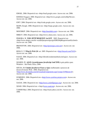 37

GMAIL. 2006. Disponível em: <http://mail.google.com>. Acesso em: out. 2006.
GOOGLE Suggest. 2006. Disponível em: <http://www.google.com/webhp?hl=en>.
Acesso em: out. 2006.
GWT. 2006. Disponível em: <http://code.google.com>. Acesso em: out. 2006.
MAPS, Google. 2006. Disponível em: <http://maps.google.com>. Acesso em: out.
2006.
MOCHIKIT. 2006. Disponível em: <http://mochikit.com>. Acesso em: out. 2006.
ORKUT. 2006. Disponível em: <http://www.orkut.com>. Acesso em: out. 2006.
PEREIRA, W. XML HTTP REQUEST via GET. 2005. Disponível em:
<http://www.dotpix.com.br/~wendel/projetos/ajax/getXMLHttpRequest/sumGet.html>.
Acesso em: out. 2006.
PROTOTYPE. 2006. Disponível em: <http://prototype.conio.net>. Acesso em: out.
2006.
REILLY, T. What Is Web 2.0. set. 2005. Disponível em: <http://tinyurl.com/743r5>.
Acesso em: out. 2006.
SAJAX. 2006. Disponível em: <http://absinth.modernmethod.com/sajax>. Acesso em:
out. 2006.
SOARES, W. AJAX (Asynchronous JavaScript And XML): guia prático para
Windows. São Paulo: Érica, 2006.
SOUSA, M. Unindo JavaServer Faces a Ajax: melhorando o processo de
desenvolvimento Web. 2006. Disponível em:
<http://www.devmedia.com.br/visualizaComponente.aspx?comp=3199&site=6>.
Acesso em: out. 2006.
SYMFONY. 2006. Disponível em: <http://www.symfony-project.com>. Acesso em:
out. 2006.
XAJAX. 2006. Disponível em: <http://www.xAJAXproject.org>. Acesso em: out. 2006.
XOAD. 2006. Disponível em: < http://www.xoad.org>. Acesso em: out. 2006.
YAHOO Mail. 2006. Disponível em: <http://mail.yahoo.com.br>. Acesso em: out.
2006.

 