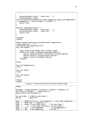 39

}
buscarConteudo('notas', 'vazio.htm', '');
buscarConteudo('jogos',
'http://localhost/ajax/mostrar_jogos_campeonato.php?p_cod_campeonato='
+ v_campeonato + '&p_cod_clube=' + v_clube,'');
return true;
}
function limparResultados() {
buscarConteudo('jogos', 'vazio.htm', '');
buscarConteudo('notas', 'vazio.htm', '');
return true;
}
</script>
</head>
<body onload="javascript:buscarConteudo('campeonatos',
'vazio_camp.htm', '');">
<h1>Estatísticas Esportivas</h1>
<div id="clubes">
<span style="font-weight:bold;">Clube:</span>
<select id="clube" onchange="atualizarClube();">
<option selected value="">Selecione um Clube</option>
<option value="1">Internacional</option>
<option value="25">Grêmio</option>
</select>
</div>
<div id="campeonatos">
</div>
<div id="jogos">
</div>
<div id="notas">
</div>
</body>
</html>

Listagem 1 : Descrição do arquivo principal: estatísticas.php.
<?php
$conexao = mysql_pconnect("localhost","limeira","limeira") or
die("Erro na conexão: " . mysql_error());
mysql_select_db("monografia");
$v_cod_clube
$v_ano
$sql
$sql
$sql
$sql
$sql
$sql

=
.=
.=
.=
.=
.=

"
"
"
"
"
"

= $_GET['p_cod_clube'];
= date("Y");

SELECT distinct c.cod_campeonato, c.nome nome_campeonato ";
FROM jogo j, campeonato c ";
where (j.cod_clube_local
= $v_cod_clube ";
or j.cod_clube_visitante = $v_cod_clube)";
and
c.cod_campeonato
= j.cod_campeonato ";
and
c.ano_campeonato
= $v_ano ";

 