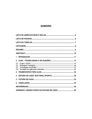 SUMÁRIO

LISTA DE ABREVIATURAS E SIGLAS ............................................................ 5
LISTA DE FIGURAS .......................................................................................... 6
LISTA DE TABELAS ......................................................................................... 7
LISTAGENS....................................................................................................... 8
RESUMO............................................................................................................ 9
ABSTRACT...................................................................................................... 10
1 INTRODUÇÃO ........................................................................................... 11
2 AJAX – TECNOLOGIAS E APLICAÇÕES ................................................ 12
2.1
2.2
2.3
2.4

O que é AJAX................................................................................................... 12
Principais Vantagens........................................................................................ 16
Tecnologias envolvidas ..................................................................................... 17
Exemplos de aplicações existentes ................................................................... 22

3 FRAMEWORKS PARA AJAX.................................................................... 24
4 ESTUDO DE CASO: SITE FINAL SPORTS .............................................. 28
5 FUTURO DO AJAX .................................................................................... 33
6 CONCLUSÃO............................................................................................. 34
REFERÊNCIAS................................................................................................ 36
APÊNDICE: CÓDIGO FONTE DO ESTUDO DE CASO ................................. 38

 