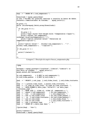 40

$sql .= " ORDER BY c.cod_campeonato ";
$resultado = mysql_query($sql)
or die ("<br>Não foi possível realizar a consulta ao banco de dados.
Contacte o Administrador do Sistema." . mysql_error());
$v_prim = 0;
while ($linha=mysql_fetch_array($resultado))
{
if ($v_prim == 0 )
{
$v_prim = 1;
print("<span style='font-weight:bold;'>Campeonatos:</span>");
print("<select id='campeonato'
onchange='atualizarCampeonato();'>");
print("<option selected value=''>Selecione um
Campeonato</option>");
}
print("<option value='" . $linha['cod_campeonato'] . "'>" .
$linha['nome_campeonato'] . "</option>");
}
if ($v_prim == 1 )
{
print("</select>");
}
?>

Listagem 2 : Descrição do arquivo buscar_campeonatos.php.
<?php
$conexao = mysql_pconnect("localhost","limeira","limeira") or
die("Erro na conexão: " . mysql_error());
mysql_select_db("monografia");
$v_cod_campeonato
$v_cod_clube_padrao

= $_GET['p_cod_campeonato'];
= $_GET['p_cod_clube'];

$sql = " SELECT j.cod_jogo, j.cod_clube_local, j.cod_clube_visitante,
";
$sql .= " j.placar_time_local, j.placar_time_visitante, ";
$sql .= " c1.nome as time_local, c2.nome as time_visitante, ";
$sql .= " DATE_FORMAT(j.data_jogo,'%d/%m/%Y') as data_jogo,
j.situacao_jogo ";
$sql .= " FROM jogo j, clube c1, clube c2, campeonato c ";
$sql .= " where c.cod_campeonato
= $v_cod_campeonato ";
$sql .= " and
c.cod_campeonato
= j.cod_campeonato ";
$sql .= " and (j.cod_clube_local
= $v_cod_clube_padrao ";
$sql .= " or j.cod_clube_visitante = $v_cod_clube_padrao)";
$sql .= " and c1.cod_clube
= j.cod_clube_local ";
$sql .= " and c2.cod_clube
= j.cod_clube_visitante ";
$sql .= " and j.situacao_jogo
= 'A'";
$sql .= " ORDER BY j.data_jogo desc ";
//print($sql . "<br>");
print("<center>");
$resultado = mysql_query($sql)

 