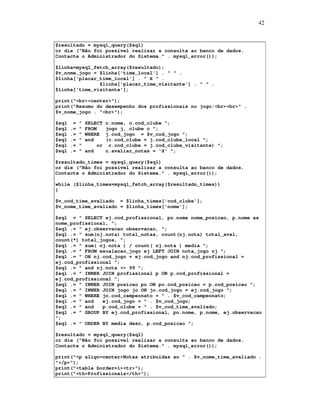 42

$resultado = mysql_query($sql)
or die ("Não foi possível realizar a consulta ao banco de dados.
Contacte o Administrador do Sistema." . mysql_error());
$linha=mysql_fetch_array($resultado);
$v_nome_jogo = $linha['time_local'] . " " .
$linha['placar_time_local'] . " X " .
$linha['placar_time_visitante'] . " " .
$linha['time_visitante'];
print("<br><center>");
print("Resumo do desempenho dos profissionais no jogo:<br><br>" .
$v_nome_jogo . "<br>");
$sql
$sql
$sql
$sql
$sql
$sql

=
.=
.=
.=
.=
.=

"
"
"
"
"
"

SELECT
FROM
WHERE
and
or
and

c.nome, c.cod_clube ";
jogo j, clube c ";
j.cod_jogo = $v_cod_jogo ";
(c.cod_clube = j.cod_clube_local ";
c.cod_clube = j.cod_clube_visitante) ";
c.avaliar_notas = 'S' ";

$resultado_times = mysql_query($sql)
or die ("Não foi possível realizar a consulta ao banco de dados.
Contacte o Administrador do Sistema." . mysql_error());
while ($linha_times=mysql_fetch_array($resultado_times))
{
$v_cod_time_avaliado = $linha_times['cod_clube'];
$v_nome_time_avaliado = $linha_times['nome'];
$sql = " SELECT ej.cod_profissional, po.nome nome_posicao, p.nome as
nome_profissional, ";
$sql .= " ej.observacao observacao, ";
$sql .= " sum(nj.nota) total_notas, count(nj.nota) total_aval,
count(*) total_jogos, ";
$sql .= " sum( nj.nota ) / count( nj.nota ) media ";
$sql .= " FROM escalacao_jogo ej LEFT JOIN nota_jogo nj ";
$sql .= " ON nj.cod_jogo = ej.cod_jogo and nj.cod_profissional =
ej.cod_profissional ";
$sql .= " and nj.nota <> 99 ";
$sql .= " INNER JOIN profissional p ON p.cod_profissional =
ej.cod_profissional ";
$sql .= " INNER JOIN posicao po ON po.cod_posicao = p.cod_posicao ";
$sql .= " INNER JOIN jogo jo ON jo.cod_jogo = ej.cod_jogo ";
$sql .= " WHERE jo.cod_campeonato = " . $v_cod_campeonato;
$sql .= " and
ej.cod_jogo = " . $v_cod_jogo;
$sql .= " and
p.cod_clube = " . $v_cod_time_avaliado;
$sql .= " GROUP BY ej.cod_profissional, po.nome, p.nome, ej.observacao
";
$sql .= " ORDER BY media desc, p.cod_posicao ";
$resultado = mysql_query($sql)
or die ("Não foi possível realizar a consulta ao banco de dados.
Contacte o Administrador do Sistema." . mysql_error());
print("<p align=center>Notas atribuídas ao " . $v_nome_time_avaliado .
"</p>");
print("<table border=1><tr>");
print("<th>Profissionais</th>");

 