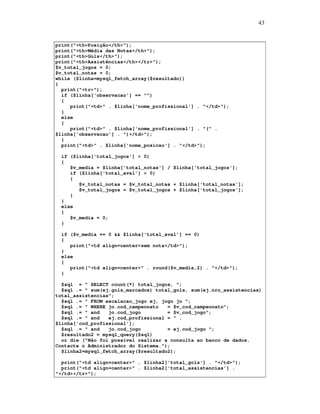 43

print("<th>Posição</th>");
print("<th>Média das Notas</th>");
print("<th>Gols</th>");
print("<th>Assistências</th></tr>");
$v_total_jogos = 0;
$v_total_notas = 0;
while ($linha=mysql_fetch_array($resultado))
{
print("<tr>");
if ($linha['observacao'] == "")
{
print("<td>" . $linha['nome_profissional'] . "</td>");
}
else
{
print("<td>" . $linha['nome_profissional'] . "(" .
$linha['observacao'] . ")</td>");
}
print("<td>" . $linha['nome_posicao'] . "</td>");
if ($linha['total_jogos'] > 0)
{
$v_media = $linha['total_notas'] / $linha['total_jogos'];
if ($linha['total_aval'] > 0)
{
$v_total_notas = $v_total_notas + $linha['total_notas'];
$v_total_jogos = $v_total_jogos + $linha['total_jogos'];
}
}
else
{
$v_media = 0;
}
if ($v_media == 0 && $linha['total_aval'] == 0)
{
print("<td align=center>sem nota</td>");
}
else
{
print("<td align=center>" . round($v_media,2) . "</td>");
}
$sql = " SELECT count(*) total_jogos, ";
$sql .= " sum(ej.gols_marcados) total_gols, sum(ej.nro_assistencias)
total_assistencias";
$sql .= " FROM escalacao_jogo ej, jogo jo ";
$sql .= " WHERE jo.cod_campeonato
= $v_cod_campeonato";
$sql .= " and
jo.cod_jogo
= $v_cod_jogo";
$sql .= " and
ej.cod_profissional = " .
$linha['cod_profissional'];
$sql .= " and
jo.cod_jogo
= ej.cod_jogo ";
$resultado2 = mysql_query($sql)
or die ("Não foi possível realizar a consulta ao banco de dados.
Contacte o Administrador do Sistema.");
$linha2=mysql_fetch_array($resultado2);
print("<td align=center>" . $linha2['total_gols'] . "</td>");
print("<td align=center>" . $linha2['total_assistencias'] .
"</td></tr>");

 