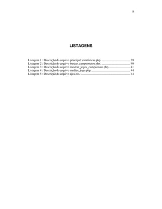 8

LISTAGENS

Listagem 1 : Descrição do arquivo principal: estatísticas.php. ..................................... 39
Listagem 2 : Descrição do arquivo buscar_campeonatos.php. ..................................... 40
Listagem 3 : Descrição do arquivo mostrar_jogos_campeonato.php. ........................... 41
Listagem 4 : Descrição do arquivo medias_jogo.php................................................... 44
Listagem 5 : Descrição do arquivo ajax.css. ................................................................ 44

 