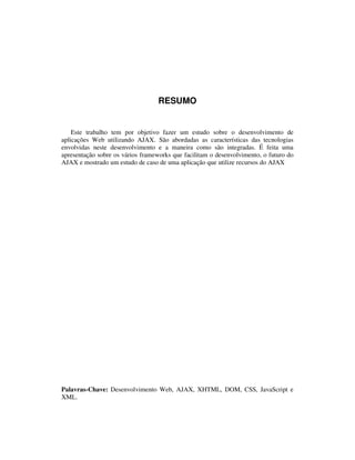 RESUMO

Este trabalho tem por objetivo fazer um estudo sobre o desenvolvimento de
aplicações Web utilizando AJAX. São abordadas as características das tecnologias
envolvidas neste desenvolvimento e a maneira como são integradas. É feita uma
apresentação sobre os vários frameworks que facilitam o desenvolvimento, o futuro do
AJAX e mostrado um estudo de caso de uma aplicação que utilize recursos do AJAX

Palavras-Chave: Desenvolvimento Web, AJAX, XHTML, DOM, CSS, JavaScript e
XML.

 