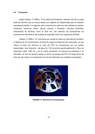 24 
4.4 Transporte 
Según Acebes. C (1999 p. 14) el sector del transporte absorbe más de la cuarta 
parte del aluminio que se reduce desde sus orígenes es indispensable para la industria 
aeroespacial debido a su ligereza, pero el aluminio es cada vez más utilizado en coches, 
autobuses, camiones, trenes, barcos, aviones y bicicletas, vehículos fabricados 
enteramente de aluminio, como el Audi A-8, han obtenido las puntuaciones las 
puntuaciones más altas en las pruebas de seguridad vial en los organismos oficiales. 
Acebes. C (1999 p. 14) menciona que cuando se utiliza en vehículos de carretera, 
la ligereza de los componentes de aluminio mejora la eficiencia del carburante, ya que 
reduce el peso del vehículo en más del 50% en comparación con los coches 
tradicionales. Una reducción del peso de 100 kg ahorra aproximadamente 6 litros de 
carburante cada 1.000 km y en la misma proporción se reducen las emisiones a la 
atmosfera. Un tren de aluminio aporta un ahorro de energía del 87% a lo largo de los 40 
años de vida media, en comparación con los tres fabricados con metales mas pesados. 
FIGURA 17. Aluminio en el transporte. 
 
