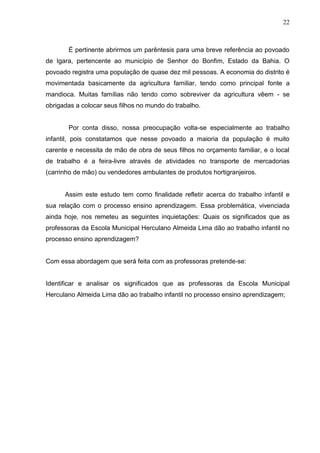 22



       É pertinente abrirmos um parêntesis para uma breve referência ao povoado
de Igara, pertencente ao município de Senhor do Bonfim, Estado da Bahia. O
povoado registra uma população de quase dez mil pessoas. A economia do distrito é
movimentada basicamente da agricultura familiar, tendo como principal fonte a
mandioca. Muitas famílias não tendo como sobreviver da agricultura vêem - se
obrigadas a colocar seus filhos no mundo do trabalho.


       Por conta disso, nossa preocupação volta-se especialmente ao trabalho
infantil, pois constatamos que nesse povoado a maioria da população é muito
carente e necessita de mão de obra de seus filhos no orçamento familiar, e o local
de trabalho é a feira-livre através de atividades no transporte de mercadorias
(carrinho de mão) ou vendedores ambulantes de produtos hortigranjeiros.


      Assim este estudo tem como finalidade refletir acerca do trabalho infantil e
sua relação com o processo ensino aprendizagem. Essa problemática, vivenciada
ainda hoje, nos remeteu as seguintes inquietações: Quais os significados que as
professoras da Escola Municipal Herculano Almeida Lima dão ao trabalho infantil no
processo ensino aprendizagem?


Com essa abordagem que será feita com as professoras pretende-se:


Identificar e analisar os significados que as professoras da Escola Municipal
Herculano Almeida Lima dão ao trabalho infantil no processo ensino aprendizagem;
 