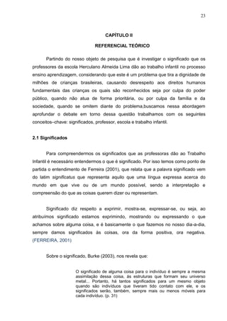23



                                     CAPÍTULO II

                               REFERENCIAL TEÓRICO

       Partindo do nosso objeto de pesquisa que é investigar o significado que os
professores da escola Herculano Almeida Lima dão ao trabalho infantil no processo
ensino aprendizagem, considerando que este é um problema que tira a dignidade de
milhões de crianças brasileiras, causando desrespeito aos direitos humanos
fundamentais das crianças os quais são reconhecidos seja por culpa do poder
público, quando não atua de forma prioritária, ou por culpa da família e da
sociedade, quando se omitem diante do problema,buscamos nessa abordagem
aprofundar o debate em torno dessa questão trabalhamos com os seguintes
conceitos–chave: significados, professor, escola e trabalho infantil.


2.1 Significados


       Para compreendermos os significados que as professoras dão ao Trabalho
Infantil é necessário entendermos o que é significado. Por isso temos como ponto de
partida o entendimento de Ferreira (2001), que relata que a palavra significado vem
do latim significatus que representa aquilo que uma língua expressa acerca do
mundo em que vive ou de um mundo possível, sendo a interpretação e
compreensão do que as coisas querem dizer ou representam.


       Significado diz respeito a exprimir, mostra-se, expressar-se, ou seja, ao
atribuímos significado estamos exprimindo, mostrando ou expressando o que
achamos sobre alguma coisa, e é basicamente o que fazemos no nosso dia-a-dia,
sempre damos significados às coisas, ora da forma positiva, ora negativa.
(FERREIRA, 2001)


       Sobre o significado, Burke (2003), nos revela que:


                      O significado de alguma coisa para o indivíduo é sempre a mesma
                      assimilação dessa coisa, ás estruturas que formam seu universo
                      metal... Portanto, há tantos significados para um mesmo objeto
                      quando são indivíduos que tiveram tido contato com ele, e os
                      significados serão, também, sempre mais ou menos móveis para
                      cada indivíduo. (p. 31)
 