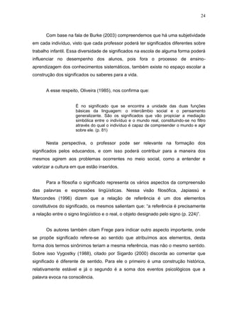 24



       Com base na fala de Burke (2003) compreendemos que há uma subjetividade
em cada indivíduo, visto que cada professor poderá ter significados diferentes sobre
trabalho infantil. Essa diversidade de significados na escola de alguma forma poderá
influenciar no desempenho dos alunos, pois fora o processo de ensino-
aprendizagem dos conhecimentos sistemáticos, também existe no espaço escolar a
construção dos significados ou saberes para a vida.


       A esse respeito, Oliveira (1985), nos confirma que:


                      É no significado que se encontra a unidade das duas funções
                      básicas da linguagem: o intercâmbio social e o pensamento
                      generalizante. São os significados que vão propiciar a mediação
                      simbólica entre o indivíduo e o mundo real, constituindo-se no filtro
                      através do qual o indivíduo é capaz de compreender o mundo e agir
                      sobre ele. (p. 81)


       Nesta perspectiva, o professor pode ser relevante na formação dos
significados pelos educandos, e com isso poderá contribuir para a maneira dos
mesmos agirem aos problemas ocorrentes no meio social, como a entender e
valorizar a cultura em que estão inseridos.


       Para a filosofia o significado representa os vários aspectos da compreensão
das palavras e expressões lingüísticas. Nessa visão filosófica, Japiassú e
Marcondes (1996) dizem que a relação de referência é um dos elementos
constitutivos do significado, os mesmos salientam que: “a referência é precisamente
a relação entre o signo lingüístico e o real, o objeto designado pelo signo (p. 224)”.


       Os autores também citam Frege para indicar outro aspecto importante, onde
se propõe significado refere-se ao sentido que atribuímos aos elementos, desta
forma dois termos sinônimos teriam a mesma referência, mas não o mesmo sentido.
Sobre isso Vygostky (1988), citado por Sigardo (2000) discorda ao comentar que
significado é diferente de sentido. Para ele o primeiro é uma construção histórica,
relativamente estável e já o segundo é a soma dos eventos psicológicos que a
palavra evoca na consciência.
 