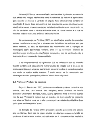 25



      Barbosa (2008) nos traz uma reflexão positiva sobre significados ao comentar
que existe uma relação interessante entre os conceitos de verdade e significados,
pois quando se observa a verdade em alguma frase observaremos também um
significado. E diante desta perspectiva é que acreditamos que ao identificarmos os
significados que os professores dão ao trabalho infantil estaremos conhecendo, ou
não às verdades sobre a relação existente entre os conhecimentos e o que os
mesmos poderão fazer para erradicar o trabalho infantil.


      Já na concepção de Triviños (1987), os significados através de produções
verbais manifestam as reações e atuações dos indivíduos na realidade em qual
estão inseridos, ou seja, os significados são relacionados com a captação de
mensagens sobre determinado contexto, onde se faz necessário entender os
acontecimentos em torno dos significados construídos, pois os significados são a
interpretação e compreensão dessa realidade.


      E ao compreendermos os significados que as professoras dão ao Trabalho
Infantil, também será possível uma melhor análise da relação com o processo do
ensino-aprendizagem, uma vez que também se compreenderá o contexto educativo
aos quais os sujeitos estão inseridos. E assim sendo, se faz necessária uma
abordagem sobre o que significa professor dentro desta conjuntura.


2.2. Professor: Produtor de cidadania

      Segundo, Fernandes (1997), professor é aquele que professa ou ensina uma
ciência, uma arte, uma técnica, uma disciplina; sendo chamado de mestre.
Buscando uma melhor definição, Costa, (2001), aprofunda mais o conceito quando
nos diz que: “Professor é mais do que um cidadão, ele é um produtor de cidadania,
que atua na “fábrica” onde se produz a esmagadora maioria dos cidadãos deste
país, que é a escola pública” (p.05).


      Na definição de Ferreira (2001) professor é aquele que ensina uma ciência,
arte ou técnica. Com isso na visão simples, de algumas pessoas a função do
professor é basicamente ensinar, reduzido este ato a uma perspectiva mecânica,
 