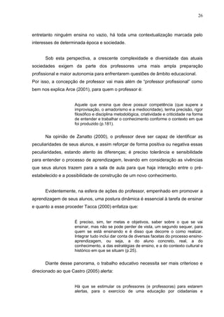 26



entretanto ninguém ensina no vazio, há toda uma contextualização marcada pelo
interesses de determinada época e sociedade.


      Sob esta perspectiva, a crescente complexidade e diversidade das atuais
sociedades exigem da parte dos professores uma mais ampla preparação
profissional e maior autonomia para enfrentarem questões de âmbito educacional.
Por isso, a concepção de professor vai mais além de “professor profissional” como
bem nos explica Arce (2001), para quem o professor é:


                     Aquele que ensina que deve possuir competência (que supere a
                     improvisação, o amadorismo e a mediocridade), tenha precisão, rigor
                     filosófico e disciplina metodológica, criatividade e criticidade na forma
                     de entender e trabalhar o conhecimento conforme o contexto em que
                     foi produzido (p.181).


      Na opinião de Zanatto (2000), o professor deve ser capaz de identificar as
peculiaridades de seus alunos, e assim reforçar de forma positiva ou negativa essas
peculiaridades, estando atento às diferenças; é preciso tolerância e sensibilidade
para entender o processo de aprendizagem, levando em consideração as vivências
que seus alunos trazem para a sala de aula para que haja interação entre o pré-
estabelecido e a possibilidade de construção de um novo conhecimento.


      Evidentemente, na esfera de ações do professor, empenhado em promover a
aprendizagem de seus alunos, uma postura dinâmica é essencial à tarefa de ensinar
e quanto a esse proceder Tacca (2000) enfatiza que:


                     É preciso, sim, ter metas e objetivos, saber sobre o que se vai
                     ensinar, mas não se pode perder de vista, um segundo sequer, para
                     quem se está ensinando e é disso que decorre o como realizar.
                     Integrar tudo inclui dar conta de diversas facetas do processo ensino-
                     aprendizagem, ou seja, a do aluno concreto, real, a do
                     conhecimento, a das estratégias de ensino, e a do contexto cultural e
                     histórico em que se situam (p.25).


      Diante desse panorama, o trabalho educativo necessita ser mais criterioso e
direcionado ao que Castro (2005) alerta:


                     Há que se estimular os professores (e professoras) para estarem
                     alertas, para o exercício de uma educação por cidadanias e
 