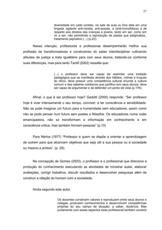 27



                     diversidade em cada contato, na sala de aula ou fora dela em uma
                     brigada vigilante anti-racista, anti-sexista, a (anti-homofóbica) e de
                     respeito aos direitos das crianças e jovens, tanto em ser, como em
                     vir a ser; não permitindo a reprodução de piadas que estigmatiza,,
                     tratamento pejorativo (...) (p.22).

      Nessa intenção, professores e professoras desempenharão melhor sua
profissão de transformadores e construtores do saber interdisciplinar cultivando
atitudes de justiça e trato igualitário para com seus alunos, tratando-os conforme
suas diferenças, mas para tanto Tardif (2002) ressalta que:


                     (...) o professor deve ser capaz de assimilar uma tradição
                     pedagógica que se manifesta através dos hábitos, rotinas e truques
                     do oficio, deve possuir uma competência cultural oriunda a cultura
                     comum e dos saberes cotidianos que partilha com seus alunos: deve
                     ser capaz de argumentar e de defender um ponto de vista (p.176).


      Afinal, o que é ser professor hoje? Gadotti (2000) responde: “Ser professor
hoje é viver intensamente o seu tempo, conviver: é ter consciência e sensibilidade.
Não se pode imaginar um futuro para a humanidade sem educadores, assim como
não se pode pensar num futuro sem poetas e filósofos. Os educadores numa visão
emancipadora, não só transformam a informação em conhecimento e em
consciência critica, mas também formam pessoas” (p.10)


      Para Nérice (1977) “Professor é quem se dispõe a orientar a aprendizagem
de outrem para que alcancem objetivos que seja útil a sua pessoa ou à sociedade
ou mesmo a ambos”, (p. 29).



      Na concepção de Gomes (2003), o professor é o profissional que direciona a
produção do conhecimento executando as atividades de ministrar aulas, elaborar
avaliações, corrigir trabalhos, discutir resultados e desenvolver pesquisas além de
construir a relação do homem com a sociedade.


      Ainda segundo este autor.


                       Os docentes constroem valores e reproduzem entre seus alunos e
                       colegas, produzem conhecimentos e desenvolvem competências
                       próprias do seu campo de atuação, a saber, docência. Mas
                       juntamente com esses aspectos esse profissional também constrói
 