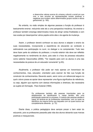 28



                        e desenvolve valores acerca do universo cultural e social em que
                        vive, e isso envolve as representações sociais positivas e
                        negativas que incidem sobre determinados grupos sociais e éticos
                        geracionais. (p. 160).

      No entanto, na visão simples de algumas pessoas a função do professor é
basicamente ensinar, reduzindo este ato a uma perspectiva mecânica. Ao ensinar o
professor também emprega determinados meios de atingir certas finalidades e com
isso acaba por desempenhar vários papéis entre eles o de agente de mudança.



      Assim, o professor deverá conhecer os seus alunos e adaptar o ensino às
suas necessidades, incorporando a experiência do educando ao conteúdo e
estimulando sua participação no ouvir, no dialogar e no compreender. Tudo isso
deve fazer parte do cotidiano do professor, o mundo exterior não deve ser refletido
negativamente no rendimento do aluno, pois este é o foco do processo educativo
como salienta Vasconcellos (2006), “Ter respeito para com os alunos é uma das
necessidades da postura de um educador consciente” (p.93).



      Atualmente, o professor não pode ser mais apenas um transmissor de
conhecimentos, mas, educador, orientador para exercer de fato sua função de
construtor de conhecimentos. Devendo assim, servir como um referencial seguro no
qual o aluno possa se apoiar deve representar uma figura significativa de referência,
ou seja, alguém que exprima com clareza informações e diretrizes, tão necessária
ao sujeito em formação. Para Outeiral (1994).


                      Os professores também são pessoas importantes para os
                      adolescentes se identificarem e, nesse sentido, têm uma
                      participação essencial no processo. A maioria das pessoas adultas é
                      capaz de lembrar-se de professores importantes, com os quais se
                      identificou da mesma forma que daqueles com os quais buscou ser
                      completamente diferente. (p. 72)


      Diante disso, a prática pedagógica deve sempre prezar o bem estar do
educando, pois os professores passarão pela vida dos alunos deixando suas marcas
positivas e inesquecíveis.
 