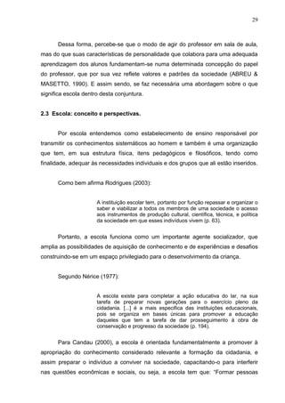 29



      Dessa forma, percebe-se que o modo de agir do professor em sala de aula,
mas do que suas características de personalidade que colabora para uma adequada
aprendizagem dos alunos fundamentam-se numa determinada concepção do papel
do professor, que por sua vez reflete valores e padrões da sociedade (ABREU &
MASETTO, 1990). E assim sendo, se faz necessária uma abordagem sobre o que
significa escola dentro desta conjuntura.


2.3 Escola: conceito e perspectivas.


      Por escola entendemos como estabelecimento de ensino responsável por
transmitir os conhecimentos sistemáticos ao homem e também é uma organização
que tem, em sua estrutura física, itens pedagógicos e filosóficos, tendo como
finalidade, adequar às necessidades individuais e dos grupos que ali estão inseridos.


      Como bem afirma Rodrigues (2003):


                      A instituição escolar tem, portanto por função repassar e organizar o
                      saber e viabilizar a todos os membros de uma sociedade o acesso
                      aos instrumentos de produção cultural, científica, técnica, e política
                      da sociedade em que esses indivíduos vivem (p. 63).


      Portanto, a escola funciona como um importante agente socializador, que
amplia as possibilidades de aquisição de conhecimento e de experiências e desafios
construindo-se em um espaço privilegiado para o desenvolvimento da criança.


      Segundo Nérice (1977):


                      A escola existe para completar a ação educativa do lar, na sua
                      tarefa de preparar novas gerações para o exercício pleno da
                      cidadania. [...] é a mais especifica das instituições educacionais,
                      pois se organiza em bases únicas para promover a educação
                      daqueles que tem a tarefa de dar prosseguimento à obra de
                      conservação e progresso da sociedade (p. 194).


      Para Candau (2000), a escola é orientada fundamentalmente a promover à
apropriação do conhecimento considerado relevante a formação da cidadania, e
assim preparar o indivíduo a conviver na sociedade, capacitando-o para interferir
nas questões econômicas e sociais, ou seja, a escola tem que: “Formar pessoas
 