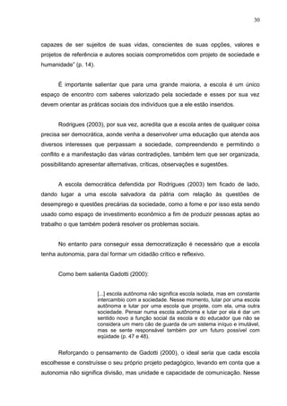 30



capazes de ser sujeitos de suas vidas, conscientes de suas opções, valores e
projetos de referência e autores sociais comprometidos com projeto de sociedade e
humanidade” (p. 14).


      É importante salientar que para uma grande maioria, a escola é um único
espaço de encontro com saberes valorizado pela sociedade e esses por sua vez
devem orientar as práticas sociais dos indivíduos que a ele estão inseridos.


      Rodrigues (2003), por sua vez, acredita que a escola antes de qualquer coisa
precisa ser democrática, aonde venha a desenvolver uma educação que atenda aos
diversos interesses que perpassam a sociedade, compreendendo e permitindo o
conflito e a manifestação das várias contradições, também tem que ser organizada,
possibilitando apresentar alternativas, críticas, observações e sugestões.


      A escola democrática defendida por Rodrigues (2003) tem ficado de lado,
dando lugar a uma escola salvadora da pátria com relação às questões de
desemprego e questões precárias da sociedade, como a fome e por isso esta sendo
usado como espaço de investimento econômico a fim de produzir pessoas aptas ao
trabalho o que também poderá resolver os problemas sociais.


      No entanto para conseguir essa democratização é necessário que a escola
tenha autonomia, para daí formar um cidadão crítico e reflexivo.


      Como bem salienta Gadotti (2000):


                       [...] escola autônoma não significa escola isolada, mas em constante
                       intercambio com a sociedade. Nesse momento, lutar por uma escola
                       autônoma e lutar por uma escola que projete, com ela, uma outra
                       sociedade. Pensar numa escola autônoma e lutar por ela é dar um
                       sentido novo a função social da escola e do educador que não se
                       considera um mero cão de guarda de um sistema iníquo e imutável,
                       mas se sente responsável também por um futuro possível com
                       eqüidade (p. 47 e 48).


      Reforçando o pensamento de Gadotti (2000), o ideal seria que cada escola
escolhesse e construísse o seu próprio projeto pedagógico, levando em conta que a
autonomia não significa divisão, mas unidade e capacidade de comunicação. Nesse
 