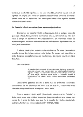 31



contexto, a escola não significa, por sua vez, um prédio, um único espaço ou local;
significa um projeto, uma idéia que poderia associar várias “unidades escolares”.
Sendo assim, se faz necessário uma abordagem sobre o que significa trabalho
infantil dentro desta alínea.


2.4 Trabalho Infantil: conceituações e pressupostos teóricos.


       Entendemos por trabalho Infantil, nesta pesquisa, toda e qualquer ocupação
que exija esforço, físico, mental e espiritual da criança, remunerado ou não, com
vistas a atingir um determinado fim preestabelecido. Em diferentes países, de
maneira em geral, o trabalho infantil costuma ser definido como aquele realizado por
“crianças e adolescentes.”


       A palavra trabalho tem também muitos significados. Às vezes, carregada de
emoção, lembra dor, tortura, suor no rosto, fadiga. Em outras, mais que aflição e
fardo, designa a operação humana de transformação de matéria natural em objeto
de cultura.


       Para Max (1878):

                      “O trabalho é um processo de que participa o homem e a natureza ,
                      processo em que o ser humano com sua própria ação impulsiona,
                      regula e controla seu intercambio material com a natureza como uma
                      de suas forças. Atuando assim sobre a natureza externa e
                      modificando-a, ao mesmo tempo modifica sua própria natureza”(p.
                      18)


       Dessa forma, podemos concebê-lo como fruto de problemas econômicos:
conseqüência da má distribuição de renda que por sua vez, é resultante dessa
crescente desigualdade social estampada a nossa frente.


       Sobre o trabalho infantil, a OIT (Organização Internacional do Trabalho), o
define como sendo toda atividade econômica, desempenhada por uma pessoa com
menos de 15 anos de idade, seja qual for à situação de trabalho (assalariado,
autônomo, familiar, não remunerado etc.) (OIT- BRASIL, 1993).
 