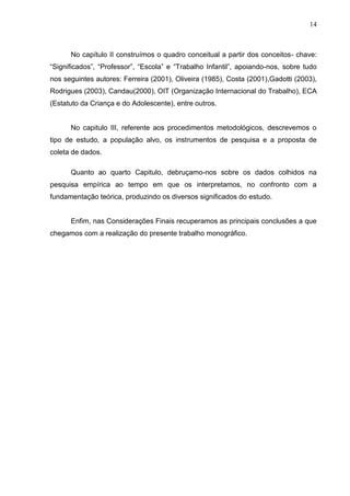 14



      No capítulo II construímos o quadro conceitual a partir dos conceitos- chave:
“Significados”, “Professor”, “Escola” e “Trabalho Infantil”, apoiando-nos, sobre tudo
nos seguintes autores: Ferreira (2001), Oliveira (1985), Costa (2001),Gadotti (2003),
Rodrigues (2003), Candau(2000), OIT (Organização Internacional do Trabalho), ECA
(Estatuto da Criança e do Adolescente), entre outros.


      No capitulo III, referente aos procedimentos metodológicos, descrevemos o
tipo de estudo, a população alvo, os instrumentos de pesquisa e a proposta de
coleta de dados.

      Quanto ao quarto Capitulo, debruçamo-nos sobre os dados colhidos na
pesquisa empírica ao tempo em que os interpretamos, no confronto com a
fundamentação teórica, produzindo os diversos significados do estudo.


      Enfim, nas Considerações Finais recuperamos as principais conclusões a que
chegamos com a realização do presente trabalho monográfico.
 
