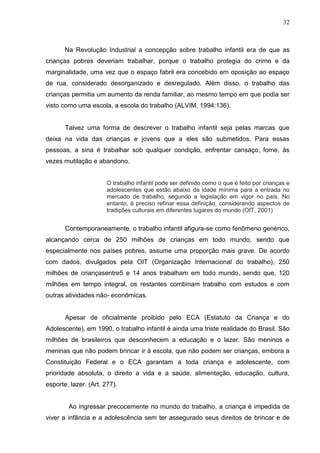 32



       Na Revolução Industrial a concepção sobre trabalho infantil era de que as
crianças pobres deveriam trabalhar, porque o trabalho protegia do crime e da
marginalidade, uma vez que o espaço fabril era concebido em oposição ao espaço
de rua, considerado desorganizado e desregulado. Além disso, o trabalho das
crianças permitia um aumento da renda familiar, ao mesmo tempo em que podia ser
visto como uma escola, a escola do trabalho (ALVIM, 1994:136).


       Talvez uma forma de descrever o trabalho infantil seja pelas marcas que
deixa na vida das crianças e jovens que a eles são submetidos. Para essas
pessoas, a sina é trabalhar sob qualquer condição, enfrentar cansaço, fome, às
vezes mutilação e abandono.


                       O trabalho infantil pode ser definido como o que é feito por crianças e
                       adolescentes que estão abaixo da idade mínima para a entrada no
                       mercado de trabalho, segundo a legislação em vigor no país. No
                       entanto, é preciso refinar essa definição, considerando aspectos de
                       tradições culturais em diferentes lugares do mundo (OIT, 2001)


       Contemporaneamente, o trabalho infantil afigura-se como fenômeno genérico,
alcançando cerca de 250 milhões de crianças em todo mundo, sendo que
especialmente nos países pobres, assume uma proporção mais grave. De acordo
com dados, divulgados pela OIT (Organização Internacional do trabalho), 250
milhões de criançasentre5 e 14 anos trabalham em todo mundo, sendo que, 120
milhões em tempo integral, os restantes combinam trabalho com estudos e com
outras atividades não- econômicas.


       Apesar de oficialmente proibido pelo ECA (Estatuto da Criança e do
Adolescente), em 1990, o trabalho infantil é ainda uma triste realidade do Brasil. São
milhões de brasileiros que desconhecem a educação e o lazer. São meninos e
meninas que não podem brincar ir à escola, que não podem ser crianças, embora a
Constituição Federal e o ECA garantam a toda criança e adolescente, com
prioridade absoluta, o direito a vida e a saúde, alimentação, educação, cultura,
esporte, lazer. (Art. 277).


        Ao ingressar precocemente no mundo do trabalho, a criança é impedida de
viver a infância e a adolescência sem ter assegurado seus direitos de brincar e de
 