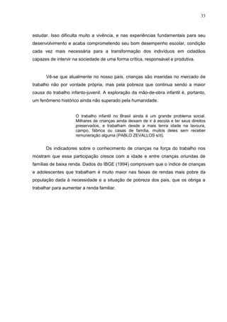 33



estudar. Isso dificulta muito a vivência, e nas experiências fundamentais para seu
desenvolvimento e acaba comprometendo seu bom desempenho escolar, condição
cada vez mais necessária para a transformação dos indivíduos em cidadãos
capazes de intervir na sociedade de uma forma crítica, responsável e produtiva.


      Vê-se que atualmente no nosso país, crianças são inseridas no mercado de
trabalho não por vontade própria, mas pela pobreza que continua sendo a maior
causa do trabalho infanto-juvenil. A exploração da mão-de-obra infantil é, portanto,
um fenômeno histórico ainda não superado pela humanidade.


                     O trabalho infantil no Brasil ainda é um grande problema social.
                     Milhares de crianças ainda deixam de ir à escola e ter seus direitos
                     preservados, e trabalham desde a mais tenra idade na lavoura,
                     campo, fábrica ou casas de família, muitos deles sem receber
                     remuneração alguma (PABLO ZEVALLOS s/d).


      Os indicadores sobre o conhecimento de crianças na força do trabalho nos
mostram que essa participação cresce com a idade e entre crianças oriundas de
famílias de baixa renda. Dados do IBGE (1994) comprovam que o índice de crianças
e adolescentes que trabalham é muito maior nas faixas de rendas mais pobre da
população dada à necessidade e a situação de pobreza dos pais, que os obriga a
trabalhar para aumentar a renda familiar.
 