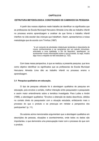 34



                                        CAPÍTULO III

ESTRUTURA METODOLOGICA: CONSTRUINDO OS CAMINHOS DA PESQUISA


       A partir dos nossos objetivos neste trabalho de identificar os significados que
as professoras da Escola Municipal Herculano Almeida Lima dão ao trabalho infantil
no processo ensino aprendizagem e analisar de que forma o trabalho infantil
interfere na vida escolar das crianças que trabalham. Assim, apresentamos a nossa
metodologia que de acordo com Triviños (1987)


                       “é um conjunto de atividades intelectuais tendentes á descoberta de
                      novos conhecimentos e se caracteriza por um estudo minucioso,
                      articulado a uma realidade, a fim de descobrir, aperfeiçoar, ou
                      acrescentar novas informações sobre o que já existe, ou seja, mostra
                      algo novo a respeito do fato estudado (p. 122).



       Com base nessa perspectiva, é que se realizou a presente pesquisa, que teve
como objetivo identificar os significados que as professoras da Escola Municipal
Herculano Almeida Lima dão ao trabalho infantil no processo ensino e
aprendizagem.


3.1 Pesquisa qualitativa em educação.

       O tipo de pesquisa utilizada foi à abordagem qualitativa de pesquisa em
educação, pois envolve o contato, melhor interação entre pesquisador e pesquisado
e assim maior entendimento sobre a temática investigada. Para Ludke e André
(1986), a abordagem qualitativa: “Envolve a obtenção de dados descritivos, obtidos
no contato direto do pesquisador com a situação estudada, enfatizando mais o
processo do que o produto e se preocupa em retratar a perspectiva dos
participantes” (p. 11).


       Os autores acima mencionados argumentam que a abordagem qualitativa em
descrições de pessoas, situações e acontecimentos, onde todos os dados são
importantes, o que demonstra uma preocupação maior com o processo do que com
o produto.
 