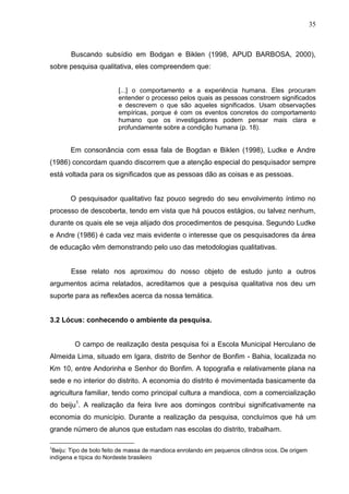 35



       Buscando subsídio em Bodgan e Biklen (1998, APUD BARBOSA, 2000),
sobre pesquisa qualitativa, eles compreendem que:


                         [...] o comportamento e a experiência humana. Eles procuram
                         entender o processo pelos quais as pessoas constroem significados
                         e descrevem o que são aqueles significados. Usam observações
                         empíricas, porque é com os eventos concretos do comportamento
                         humano que os investigadores podem pensar mais clara e
                         profundamente sobre a condição humana (p. 18).


       Em consonância com essa fala de Bogdan e Biklen (1998), Ludke e Andre
(1986) concordam quando discorrem que a atenção especial do pesquisador sempre
está voltada para os significados que as pessoas dão as coisas e as pessoas.


       O pesquisador qualitativo faz pouco segredo do seu envolvimento íntimo no
processo de descoberta, tendo em vista que há poucos estágios, ou talvez nenhum,
durante os quais ele se veja alijado dos procedimentos de pesquisa. Segundo Ludke
e Andre (1986) é cada vez mais evidente o interesse que os pesquisadores da área
de educação vêm demonstrando pelo uso das metodologias qualitativas.


       Esse relato nos aproximou do nosso objeto de estudo junto a outros
argumentos acima relatados, acreditamos que a pesquisa qualitativa nos deu um
suporte para as reflexões acerca da nossa temática.


3.2 Lócus: conhecendo o ambiente da pesquisa.


         O campo de realização desta pesquisa foi a Escola Municipal Herculano de
Almeida Lima, situado em Igara, distrito de Senhor de Bonfim - Bahia, localizada no
Km 10, entre Andorinha e Senhor do Bonfim. A topografia e relativamente plana na
sede e no interior do distrito. A economia do distrito é movimentada basicamente da
agricultura familiar, tendo como principal cultura a mandioca, com a comercialização
do beiju1. A realização da feira livre aos domingos contribui significativamente na
economia do município. Durante a realização da pesquisa, concluímos que há um
grande número de alunos que estudam nas escolas do distrito, trabalham.

1
 Beiju: Tipo de bolo feito de massa de mandioca enrolando em pequenos cilindros ocos. De origem
indígena e típica do Nordeste brasileiro
 